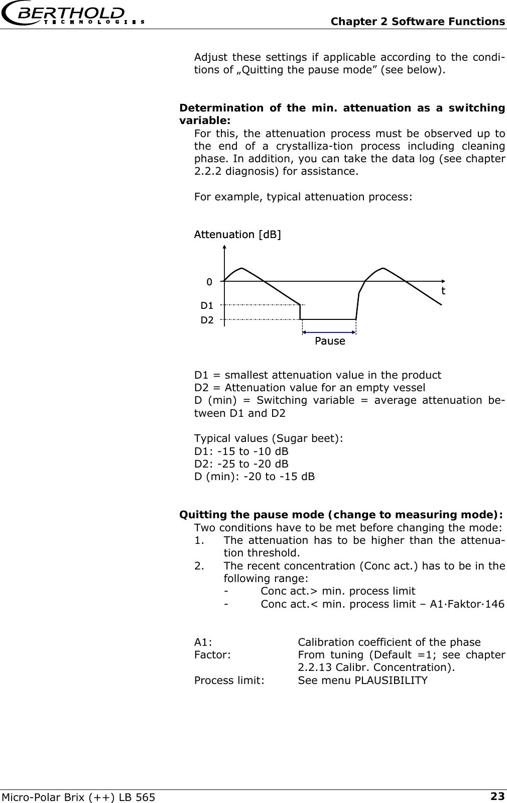   Chapter 2 Software Functions Micro-Polar Brix (++) LB 565  23Adjust these settings if applicable according to the condi-tions of &bdquo;Quitting the pause mode&rdquo; (see below).   Determination of the min. attenuation as a switching variable: For this, the attenuation process must be observed up to the end of a crystalliza-tion process including cleaning phase. In addition, you can take the data log (see chapter 2.2.2 diagnosis) for assistance.  For example, typical attenuation process:              D1 = smallest attenuation value in the product D2 = Attenuation value for an empty vessel  D (min) = Switching variable = average attenuation be-tween D1 and D2  Typical values (Sugar beet): D1: -15 to -10 dB D2: -25 to -20 dB D (min): -20 to -15 dB   Quitting the pause mode (change to measuring mode): Two conditions have to be met before changing the mode: 1.  The attenuation has to be higher than the attenua-tion threshold. 2.  The recent concentration (Conc act.) has to be in the following range: -  Conc act.> min. process limit -  Conc act.< min. process limit &ndash; A1&middot;Faktor&middot;146   A1:   Calibration coefficient of the phase Factor:  From tuning (Default =1; see chapter 2.2.13 Calibr. Concentration). Process limit:  See menu PLAUSIBILITY  tAttenuation [dB]0PauseD1D2tAttenuation [dB]0PauseD1D2