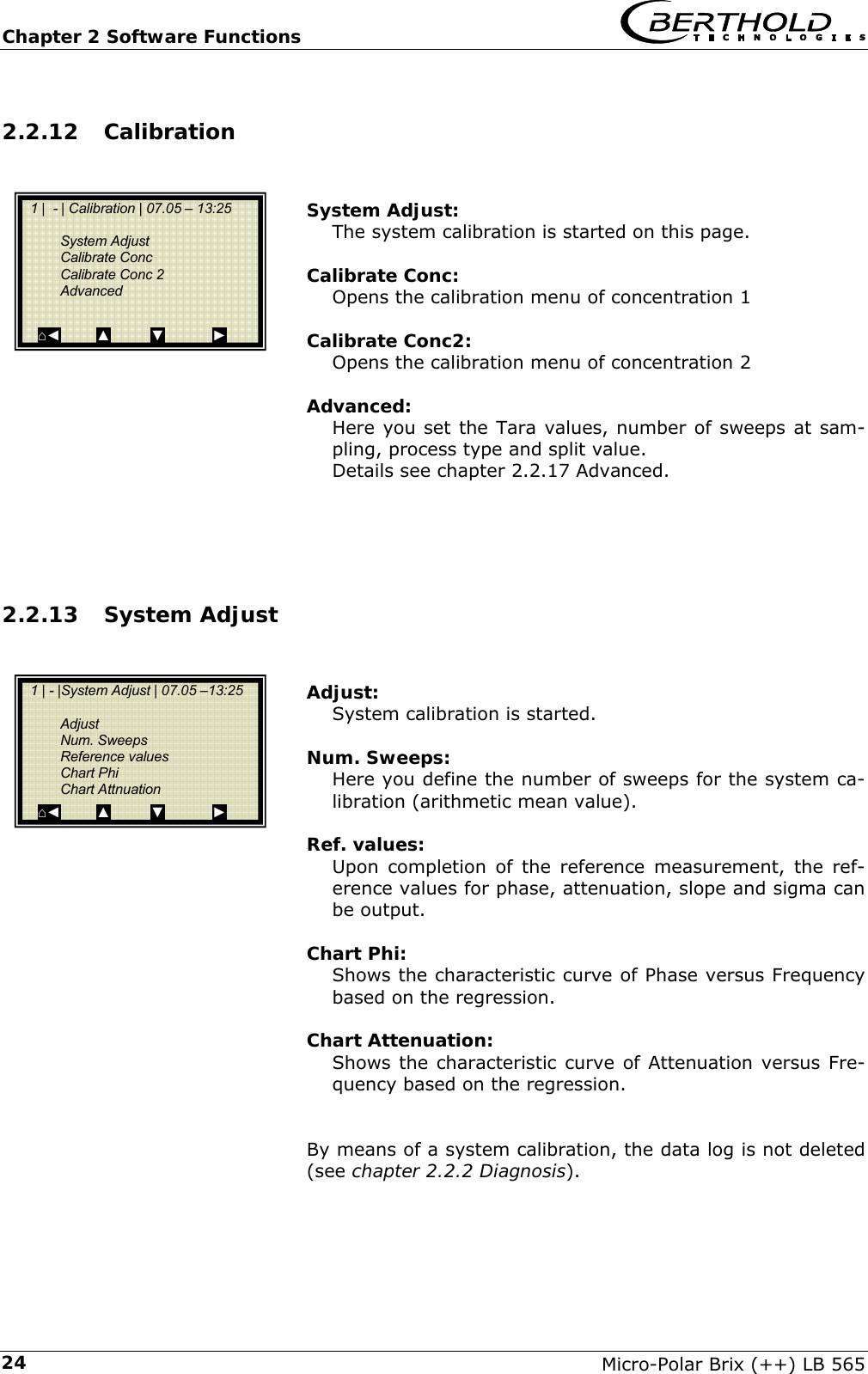 Chapter 2 Software Functions   Micro-Polar Brix (++) LB 565 242.2.12 Calibration   System Adjust: The system calibration is started on this page.  Calibrate Conc: Opens the calibration menu of concentration 1  Calibrate Conc2: Opens the calibration menu of concentration 2  Advanced: Here you set the Tara values, number of sweeps at sam-pling, process type and split value. Details see chapter 2.2.17 Advanced.     2.2.13 System Adjust   Adjust: System calibration is started.  Num. Sweeps: Here you define the number of sweeps for the system ca-libration (arithmetic mean value).  Ref. values: Upon completion of the reference measurement, the ref-erence values for phase, attenuation, slope and sigma can be output.  Chart Phi: Shows the characteristic curve of Phase versus Frequency based on the regression.  Chart Attenuation: Shows the characteristic curve of Attenuation versus Fre-quency based on the regression.   By means of a system calibration, the data log is not deleted (see chapter 2.2.2 Diagnosis).       1 |  - | Calibration | 07.05 &ndash; 13:25     System Adjust  Calibrate Conc  Calibrate Conc 2  Advanced  ⌂◄         ▲          ▼            ►   1 | - |System Adjust | 07.05 &ndash;13:25     Adjust  Num. Sweeps  Reference values  Chart Phi  Chart Attnuation ⌂◄         ▲          ▼            ► 