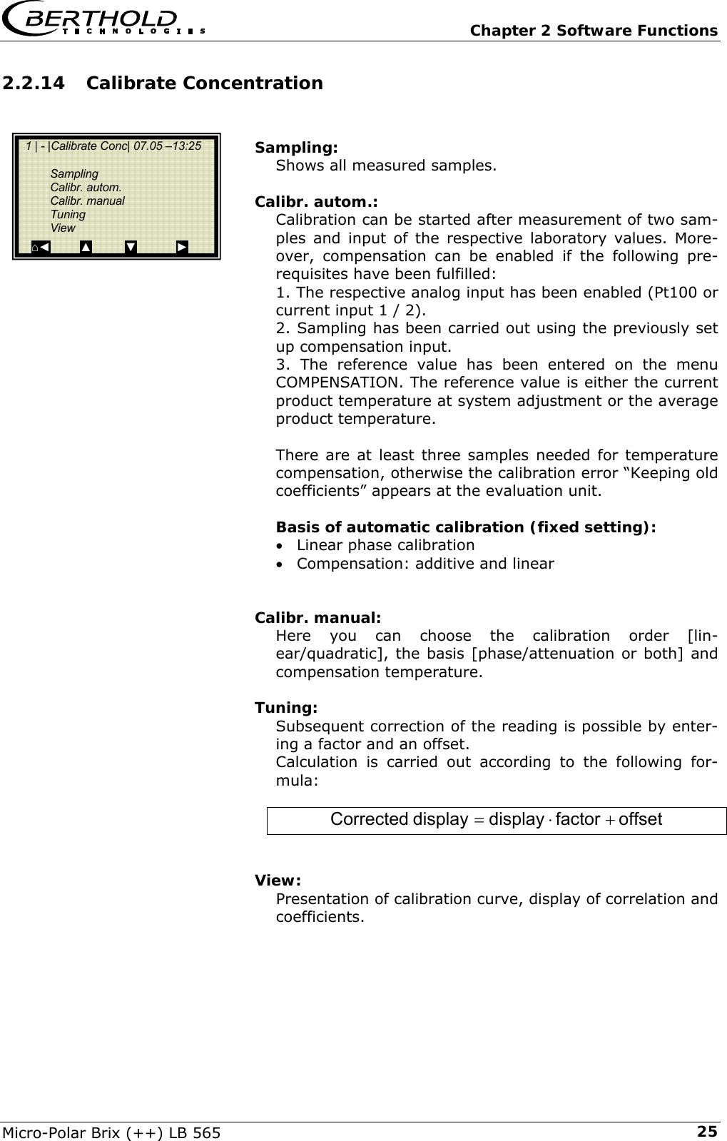   Chapter 2 Software Functions Micro-Polar Brix (++) LB 565  252.2.14 Calibrate Concentration   Sampling: Shows all measured samples.  Calibr. autom.: Calibration can be started after measurement of two sam-ples and input of the respective laboratory values. More-over, compensation can be enabled if the following pre-requisites have been fulfilled: 1. The respective analog input has been enabled (Pt100 or current input 1 / 2). 2. Sampling has been carried out using the previously set up compensation input. 3. The reference value has been entered on the menu COMPENSATION. The reference value is either the current product temperature at system adjustment or the average product temperature.  There are at least three samples needed for temperature compensation, otherwise the calibration error &ldquo;Keeping old coefficients&rdquo; appears at the evaluation unit.  Basis of automatic calibration (fixed setting): &bull; Linear phase calibration &bull; Compensation: additive and linear   Calibr. manual: Here you can choose the calibration order [lin-ear/quadratic], the basis [phase/attenuation or both] and compensation temperature.  Tuning: Subsequent correction of the reading is possible by enter-ing a factor and an offset. Calculation is carried out according to the following for-mula:  offsetfactordisplaydisplayCorrected +&sdot;=   View: Presentation of calibration curve, display of correlation and coefficients.       1 | - |Calibrate Conc| 07.05 &ndash;13:25     Sampling  Calibr. autom.  Calibr. manual  Tuning  View ⌂◄         ▲          ▼            ► 