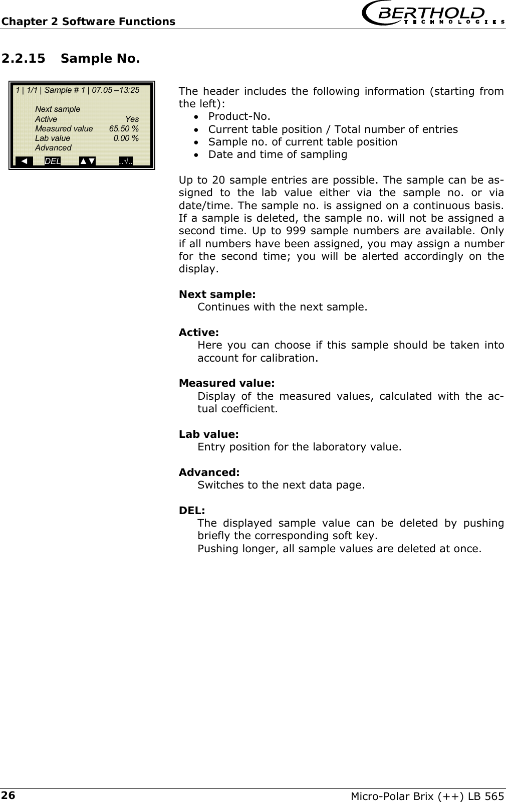 Chapter 2 Software Functions   Micro-Polar Brix (++) LB 565 262.2.15 Sample No.  The header includes the following information (starting from the left): &bull; Product-No. &bull; Current table position / Total number of entries &bull; Sample no. of current table position &bull; Date and time of sampling  Up to 20 sample entries are possible. The sample can be as-signed to the lab value either via the sample no. or via date/time. The sample no. is assigned on a continuous basis. If a sample is deleted, the sample no. will not be assigned a second time. Up to 999 sample numbers are available. Only if all numbers have been assigned, you may assign a number for the second time; you will be alerted accordingly on the display.  Next sample: Continues with the next sample.  Active: Here you can choose if this sample should be taken into account for calibration.  Measured value: Display of the measured values, calculated with the ac-tual coefficient.  Lab value: Entry position for the laboratory value.  Advanced: Switches to the next data page.  DEL: The displayed sample value can be deleted by pushing briefly the corresponding soft key. Pushing longer, all sample values are deleted at once.    1 | 1/1 | Sample # 1 | 07.05 &ndash;13:25    Next sample  Active   Yes  Measured value 65.50 %  Lab value  0.00 %  Advanced    ◄       DEL        ▲▼          ..&radic;.. 