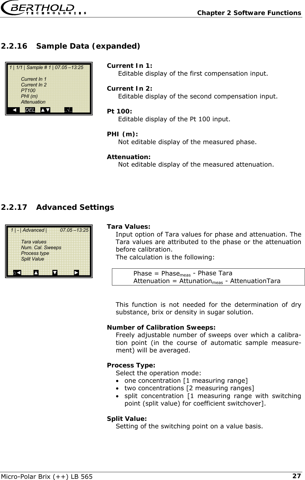   Chapter 2 Software Functions Micro-Polar Brix (++) LB 565  272.2.16 Sample Data (expanded)  Current In 1: Editable display of the first compensation input.  Current In 2: Editable display of the second compensation input.  Pt 100: Editable display of the Pt 100 input.  PHI (m): Not editable display of the measured phase.  Attenuation: Not editable display of the measured attenuation.    2.2.17 Advanced Settings   Tara Values: Input option of Tara values for phase and attenuation. The Tara values are attributed to the phase or the attenuation before calibration. The calculation is the following:  Phase = Phasemeas - Phase Tara Attenuation = Attunationmeas - AttenuationTara   This function is not needed for the determination of dry substance, brix or density in sugar solution.  Number of Calibration Sweeps: Freely adjustable number of sweeps over which a calibra-tion point (in the course of automatic sample measure-ment) will be averaged.  Process Type: Select the operation mode: &bull; one concentration [1 measuring range] &bull; two concentrations [2 measuring ranges] &bull; split concentration [1 measuring range with switching point (split value) for coefficient switchover].  Split Value: Setting of the switching point on a value basis.   1 | - | Advanced |          07.05 &ndash;13:25     Tara values  Num. Cal. Sweeps  Process type  Split Value     ⌂◄         ▲          ▼            ►  1 | 1/1 | Sample # 1 | 07.05 &ndash;13:25    Current In 1  Current In 2  PT100  PHI (m)  Attenuation    ◄      DEL    ▲▼          ..&radic;.. 