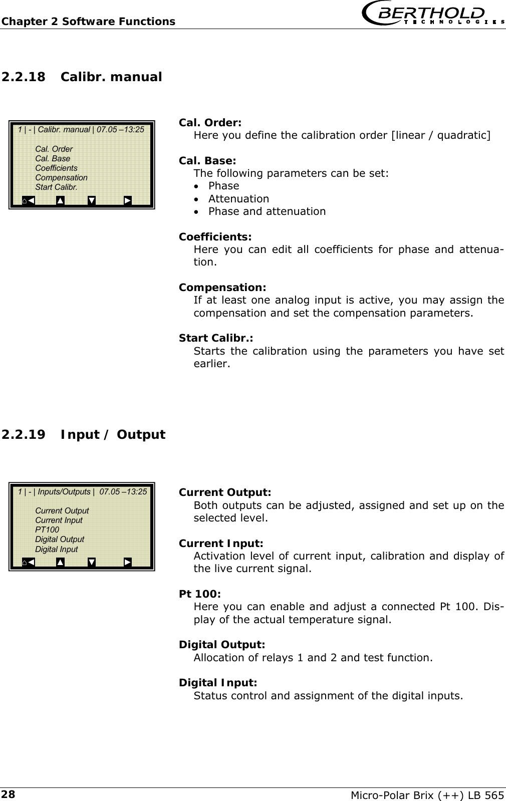 Chapter 2 Software Functions   Micro-Polar Brix (++) LB 565 282.2.18 Calibr. manual   Cal. Order: Here you define the calibration order [linear / quadratic]  Cal. Base: The following parameters can be set: &bull; Phase &bull; Attenuation &bull; Phase and attenuation  Coefficients: Here you can edit all coefficients for phase and attenua-tion.  Compensation: If at least one analog input is active, you may assign the compensation and set the compensation parameters.  Start Calibr.: Starts the calibration using the parameters you have set earlier.    2.2.19 Input / Output    Current Output: Both outputs can be adjusted, assigned and set up on the selected level.  Current Input: Activation level of current input, calibration and display of the live current signal.  Pt 100: Here you can enable and adjust a connected Pt 100. Dis-play of the actual temperature signal.  Digital Output: Allocation of relays 1 and 2 and test function.  Digital Input: Status control and assignment of the digital inputs.    1 | - | Calibr. manual | 07.05 &ndash;13:25    Cal. Order  Cal. Base  Coefficients  Compensation  Start Calibr. ⌂◄         ▲          ▼            ►   1 | - | Inputs/Outputs |  07.05 &ndash;13:25    Current Output  Current Input  PT100  Digital Output  Digital Input ⌂◄         ▲          ▼            ► 