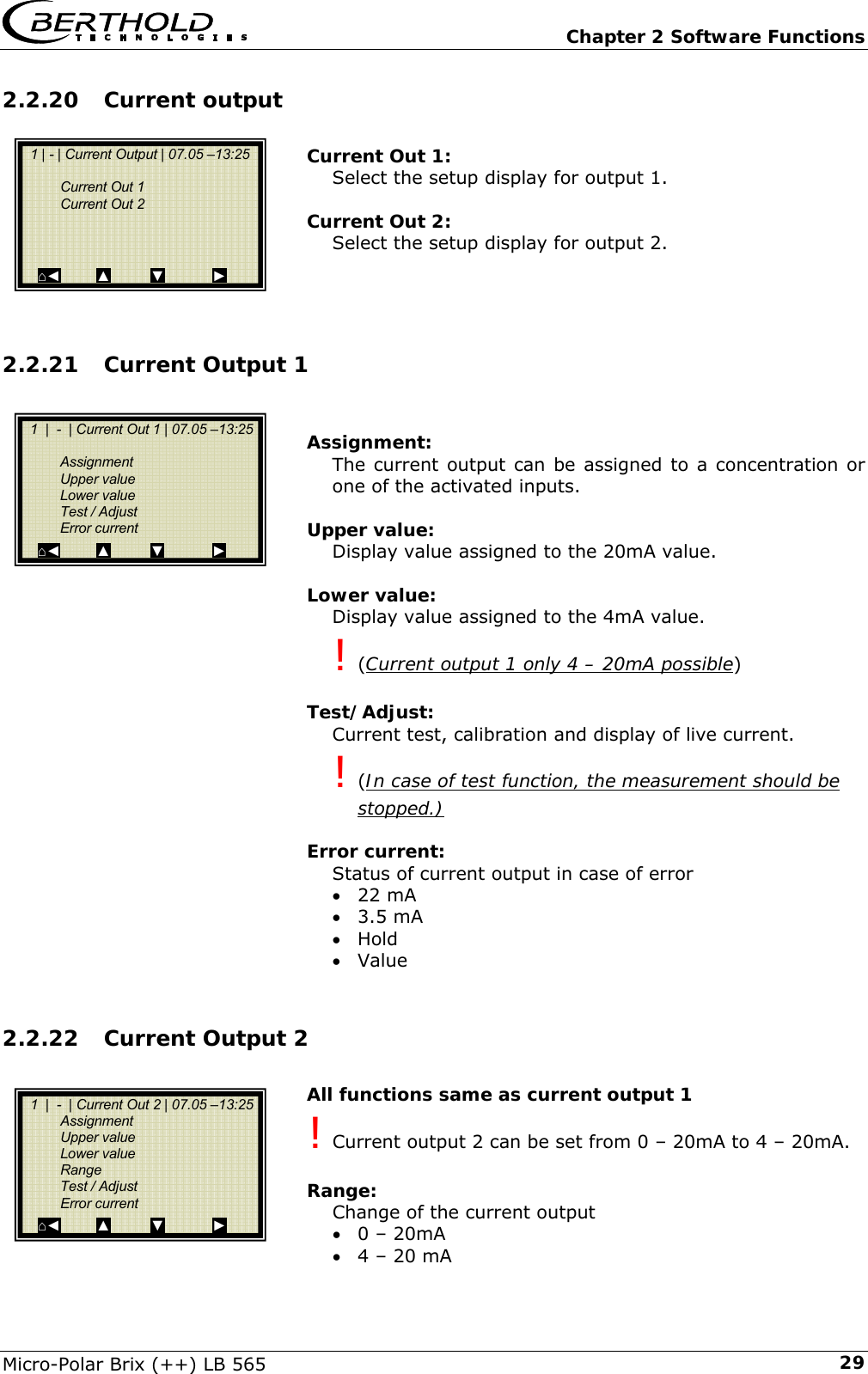   Chapter 2 Software Functions Micro-Polar Brix (++) LB 565  292.2.20 Current output   Current Out 1: Select the setup display for output 1.  Current Out 2: Select the setup display for output 2.    2.2.21 Current Output 1   Assignment: The current output can be assigned to a concentration or one of the activated inputs.  Upper value: Display value assigned to the 20mA value.  Lower value: Display value assigned to the 4mA value. ! (Current output 1 only 4 &ndash; 20mA possible)  Test/Adjust: Current test, calibration and display of live current. ! (In case of test function, the measurement should be stopped.)    Error current: Status of current output in case of error &bull; 22 mA &bull; 3.5 mA &bull; Hold &bull; Value  2.2.22 Current Output 2  All functions same as current output 1 ! Current output 2 can be set from 0 &ndash; 20mA to 4 &ndash; 20mA.   Range: Change of the current output  &bull; 0 &ndash; 20mA &bull; 4 &ndash; 20 mA    1 | - | Current Output | 07.05 &ndash;13:25     Current Out 1  Current Out 2       ⌂◄         ▲          ▼            ►   1  |  -  | Current Out 1 | 07.05 &ndash;13:25     Assignment  Upper value  Lower value   Test / Adjust  Error current ⌂◄         ▲          ▼            ►   1  |  -  | Current Out 2 | 07.05 &ndash;13:25   Assignment  Upper value  Lower value  Range   Test / Adjust  Error current   ⌂◄         ▲          ▼            ► 