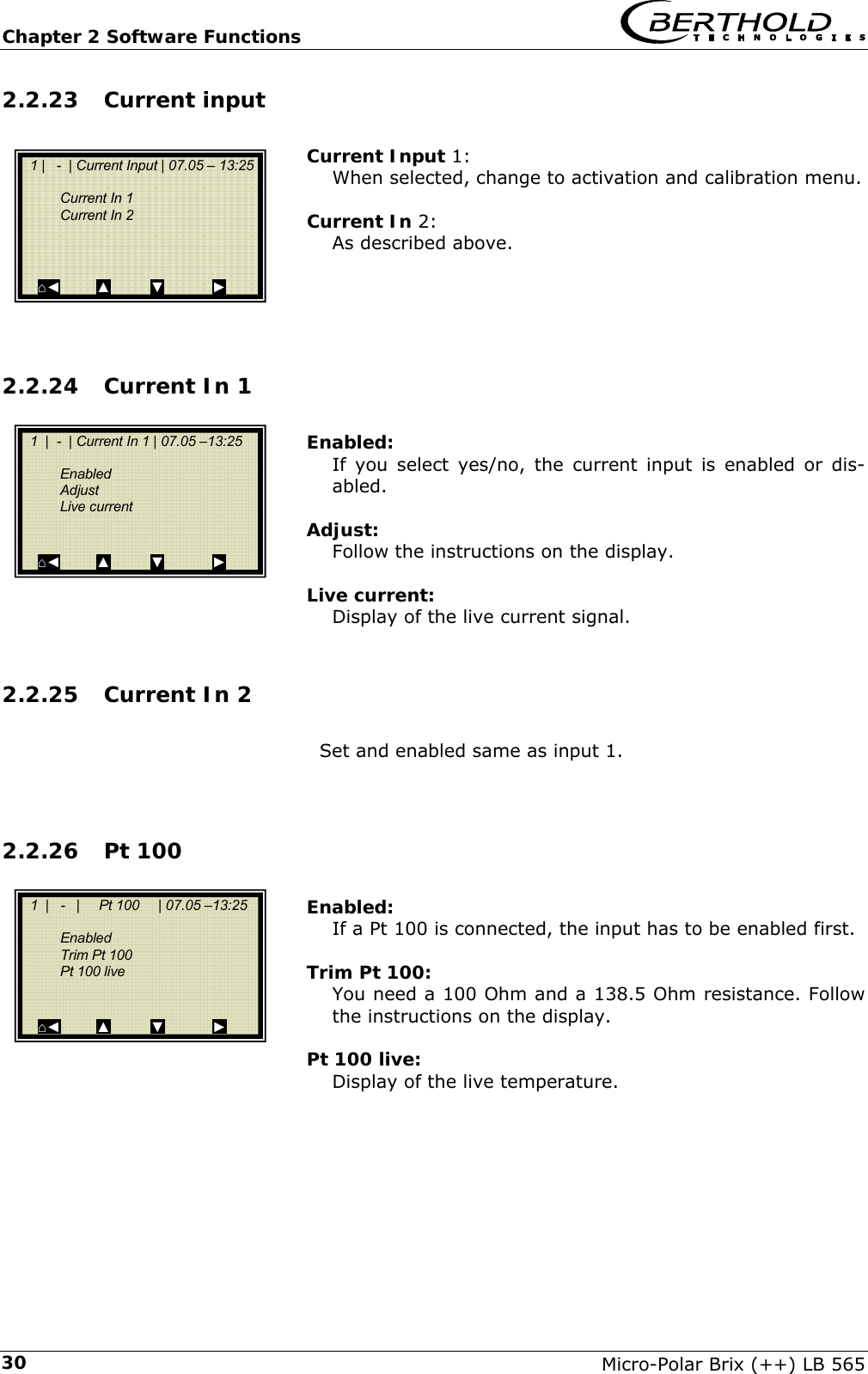 Chapter 2 Software Functions   Micro-Polar Brix (++) LB 565 302.2.23 Current input  Current Input 1: When selected, change to activation and calibration menu.  Current In 2: As described above.     2.2.24 Current In 1  Enabled: If you select yes/no, the current input is enabled or dis-abled.  Adjust: Follow the instructions on the display.  Live current: Display of the live current signal.  2.2.25 Current In 2  Set and enabled same as input 1.   2.2.26 Pt 100   Enabled: If a Pt 100 is connected, the input has to be enabled first.  Trim Pt 100: You need a 100 Ohm and a 138.5 Ohm resistance. Follow the instructions on the display.  Pt 100 live: Display of the live temperature.         1  |  -  | Current In 1 | 07.05 &ndash;13:25       Enabled  Adjust  Live current       ⌂◄         ▲          ▼            ►   1 |   -  | Current Input | 07.05 &ndash; 13:25       Current In 1  Current In 2         ⌂◄         ▲          ▼            ►   1  |   -   |     Pt 100     | 07.05 &ndash;13:25      Enabled  Trim Pt 100   Pt 100 live        ⌂◄         ▲          ▼            ► 