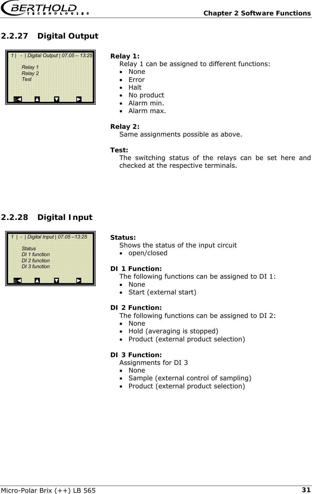   Chapter 2 Software Functions Micro-Polar Brix (++) LB 565  312.2.27 Digital Output  Relay 1: Relay 1 can be assigned to different functions: &bull; None &bull; Error &bull; Halt &bull; No product &bull; Alarm min. &bull; Alarm max.  Relay 2: Same assignments possible as above.  Test: The switching status of the relays can be set here and checked at the respective terminals.     2.2.28 Digital Input  Status: Shows the status of the input circuit &bull; open/closed  DI 1 Function: The following functions can be assigned to DI 1: &bull; None &bull; Start (external start)  DI 2 Function: The following functions can be assigned to DI 2: &bull; None &bull; Hold (averaging is stopped) &bull; Product (external product selection)  DI 3 Function: Assignments for DI 3 &bull; None &bull; Sample (external control of sampling) &bull; Product (external product selection)          1 |   -  | Digital Output | 07.05 &ndash; 13:25      Relay 1   Relay 2   Test        ⌂◄         ▲          ▼            ►   1  |  -  | Digital Input | 07.05 &ndash;13:25       Status   DI 1 function    DI 2 function   DI 3 function     ⌂◄         ▲          ▼            ► 