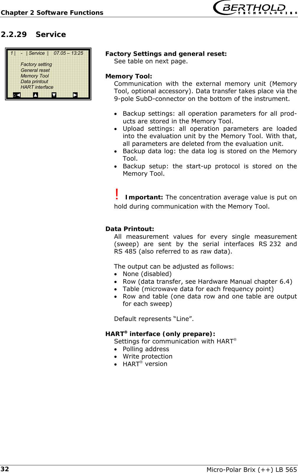 Chapter 2 Software Functions   Micro-Polar Brix (++) LB 565 322.2.29 Service  Factory Settings and general reset: See table on next page.  Memory Tool: Communication with the external memory unit (Memory Tool, optional accessory). Data transfer takes place via the 9-pole SubD-connector on the bottom of the instrument.  &bull; Backup settings: all operation parameters for all prod-ucts are stored in the Memory Tool. &bull; Upload settings: all operation parameters are loaded into the evaluation unit by the Memory Tool. With that, all parameters are deleted from the evaluation unit. &bull; Backup data log: the data log is stored on the Memory Tool. &bull; Backup setup: the start-up protocol is stored on the Memory Tool.  ! Important: The concentration average value is put on hold during communication with the Memory Tool.   Data Printout: All measurement values for every single measurement (sweep) are sent by the serial interfaces RS 232 and RS 485 (also referred to as raw data).  The output can be adjusted as follows: &bull; None (disabled) &bull; Row (data transfer, see Hardware Manual chapter 6.4) &bull; Table (microwave data for each frequency point) &bull; Row and table (one data row and one table are output for each sweep)  Default represents &ldquo;Line&rdquo;.  HART&reg; interface (only prepare): Settings for communication with HART&reg; &bull; Polling address &bull; Write protection &bull; HART&reg; version        1 |    -   | Service  |    07.05 &ndash; 13:25    Factory setting  General reset  Memory Tool  Data printout  HART interface ⌂◄         ▲          ▼            ► 