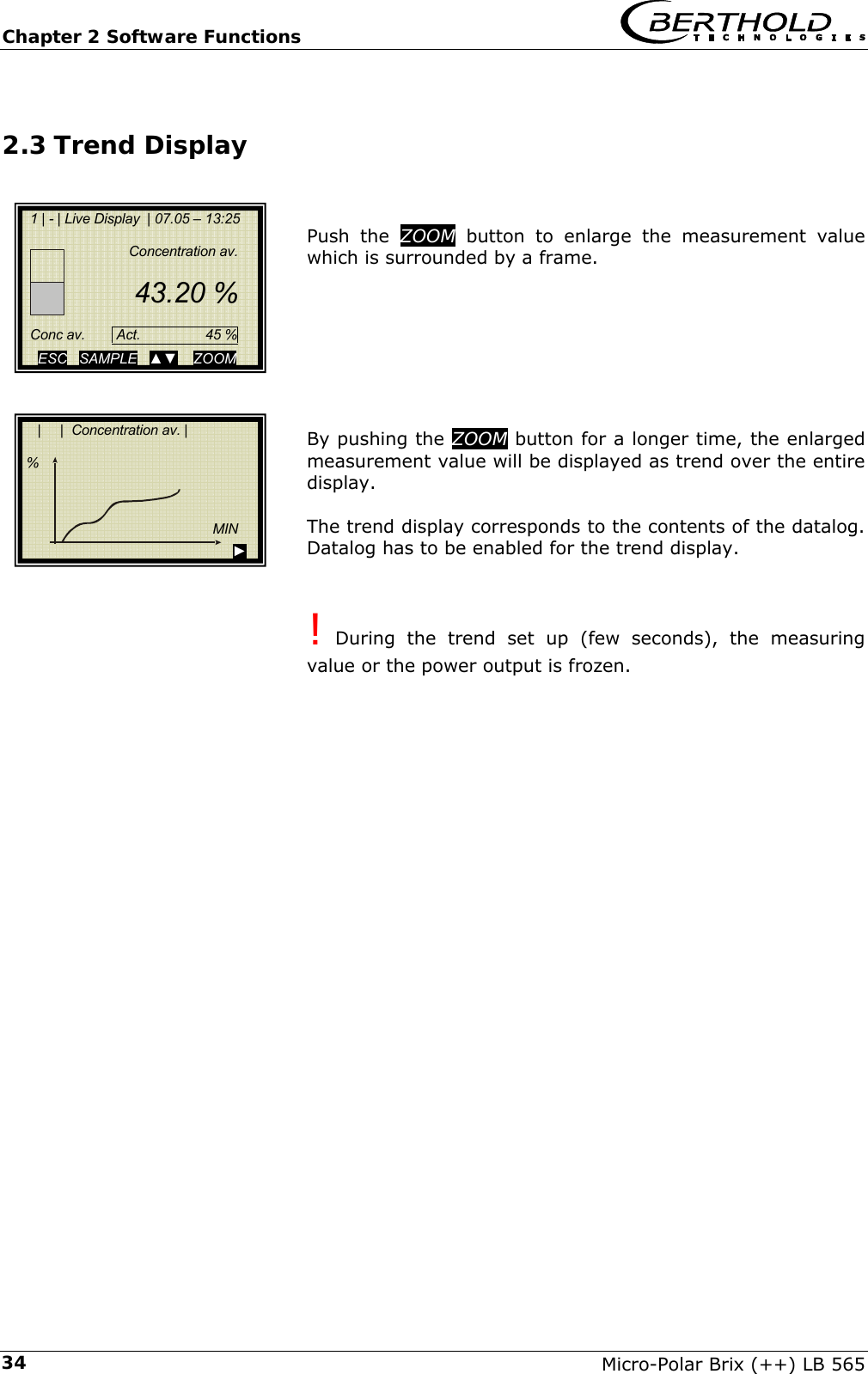 Chapter 2 Software Functions   Micro-Polar Brix (++) LB 565 342.3 Trend Display   Push the ZOOM button to enlarge the measurement value which is surrounded by a frame.        By pushing the ZOOM button for a longer time, the enlarged measurement value will be displayed as trend over the entire display.  The trend display corresponds to the contents of the datalog. Datalog has to be enabled for the trend display.   ! During the trend set up (few seconds), the measuring value or the power output is frozen.           |     |  Concentration av. |        %            MIN                                                  ►  1 | - | Live Display  | 07.05 &ndash; 13:25        Concentration av.       43.20 %       Conc av.        Act.   45 % ESC   SAMPLE   ▲▼    ZOOM 
