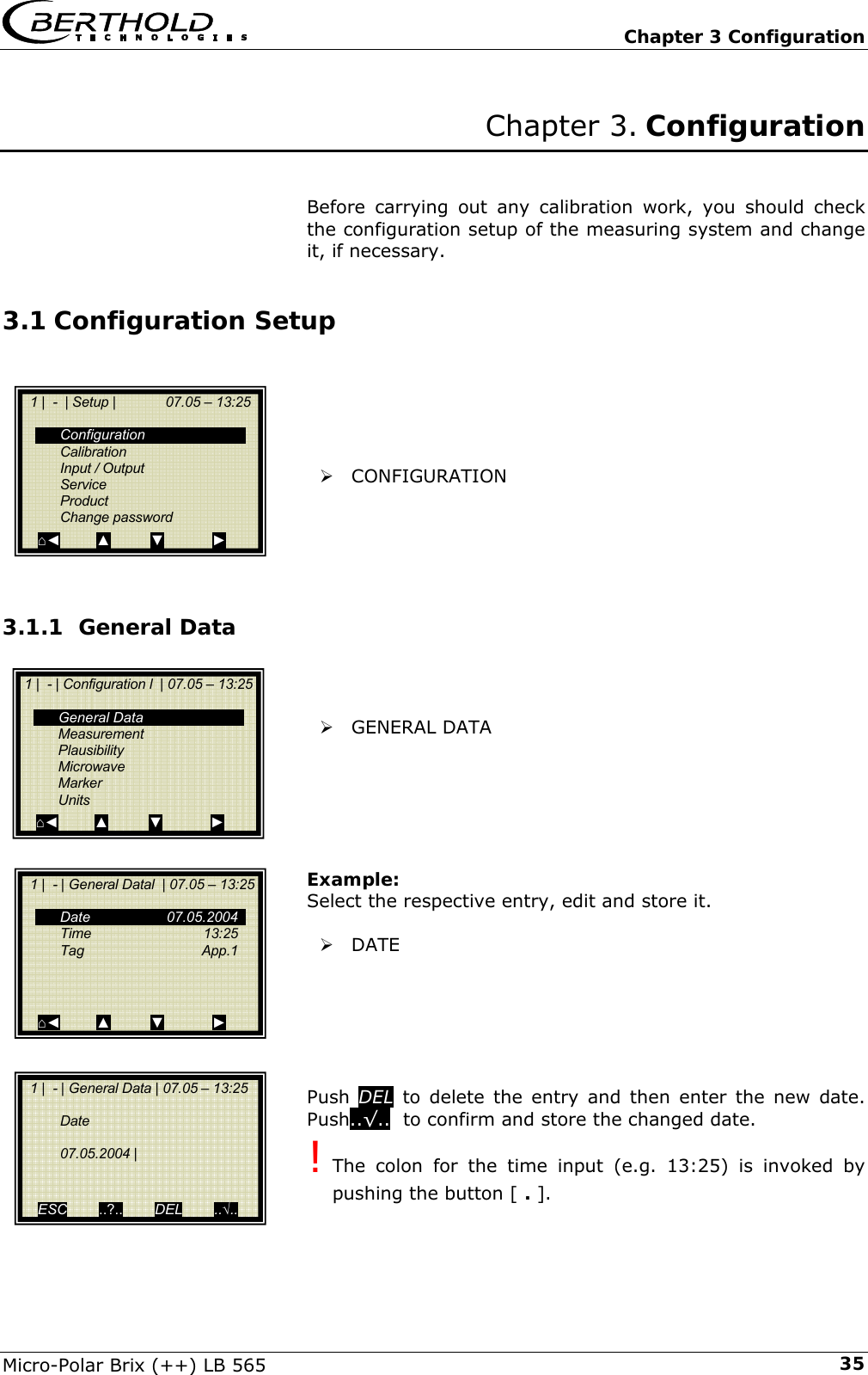   Chapter 3 Configuration Micro-Polar Brix (++) LB 565  35Chapter 3. Configuration   Before carrying out any calibration work, you should check the configuration setup of the measuring system and change it, if necessary. 3.1 Configuration Setup      &frac34; CONFIGURATION      3.1.1 General Data    &frac34; GENERAL DATA       Example: Select the respective entry, edit and store it.  &frac34; DATE       Push  DEL to delete the entry and then enter the new date. Push..&radic;..  to confirm and store the changed date. ! The colon for the time input (e.g. 13:25) is invoked by pushing the button [ . ].    1 |  -  | Setup |             07.05 &ndash; 13:25     Configuration  Calibration  Input / Output  Service  Product  Change password ⌂◄         ▲          ▼            ►  1 |  - | Configuration l  | 07.05 &ndash; 13:25    General Data  Measurement  Plausibility  Microwave  Marker  Units ⌂◄         ▲          ▼            ►   1 |  - | General Datal  | 07.05 &ndash; 13:25    Date   07.05.2004  Time   13:25  Tag   App.1       ⌂◄         ▲          ▼            ►   1 |  - | General Data | 07.05 &ndash; 13:25     Date    07.05.2004 |     ESC        ..?..        DEL        ..&radic;.. 