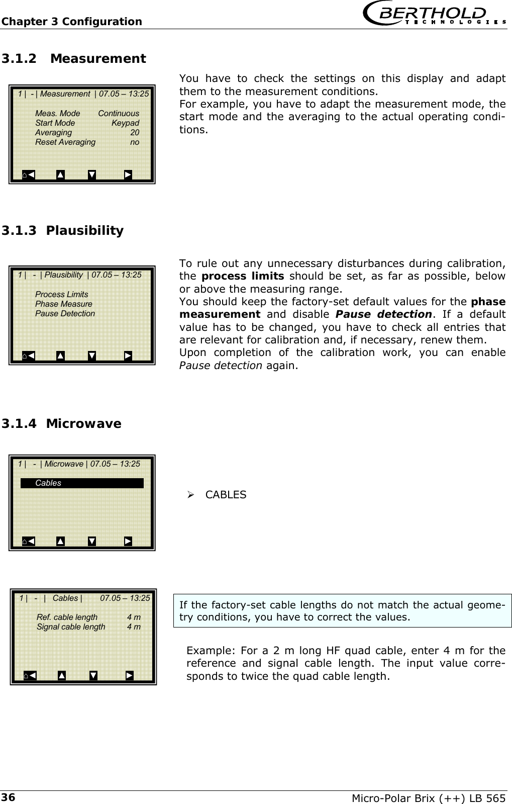Chapter 3 Configuration   Micro-Polar Brix (++) LB 565 363.1.2  Measurement You have to check the settings on this display and adapt them to the measurement conditions.  For example, you have to adapt the measurement mode, the start mode and the averaging to the actual operating condi-tions.      3.1.3 Plausibility   To rule out any unnecessary disturbances during calibration, the  process limits should be set, as far as possible, below or above the measuring range. You should keep the factory-set default values for the phase measurement and disable Pause detection. If a default value has to be changed, you have to check all entries that are relevant for calibration and, if necessary, renew them. Upon completion of the calibration work, you can enable Pause detection again.   3.1.4 Microwave     &frac34; CABLES        If the factory-set cable lengths do not match the actual geome-try conditions, you have to correct the values.  Example: For a 2 m long HF quad cable, enter 4 m for the reference and signal cable length. The input value corre-sponds to twice the quad cable length.      1 |  - | Measurement  | 07.05 &ndash; 13:25     Meas. Mode   Continuous   Start Mode   Keypad   Averaging  20  Reset Averaging  no    ⌂◄         ▲          ▼            ►   1 |   -  | Plausibility  | 07.05 &ndash; 13:25     Process Limits  Phase Measure  Pause Detection     ⌂◄         ▲          ▼            ►   1 |   -  | Microwave | 07.05 &ndash; 13:25     Cables       ⌂◄         ▲          ▼            ►   1 |   -   |   Cables |        07.05 &ndash; 13:25      Ref. cable length  4 m   Signal cable length   4 m     ⌂◄         ▲          ▼            ► 