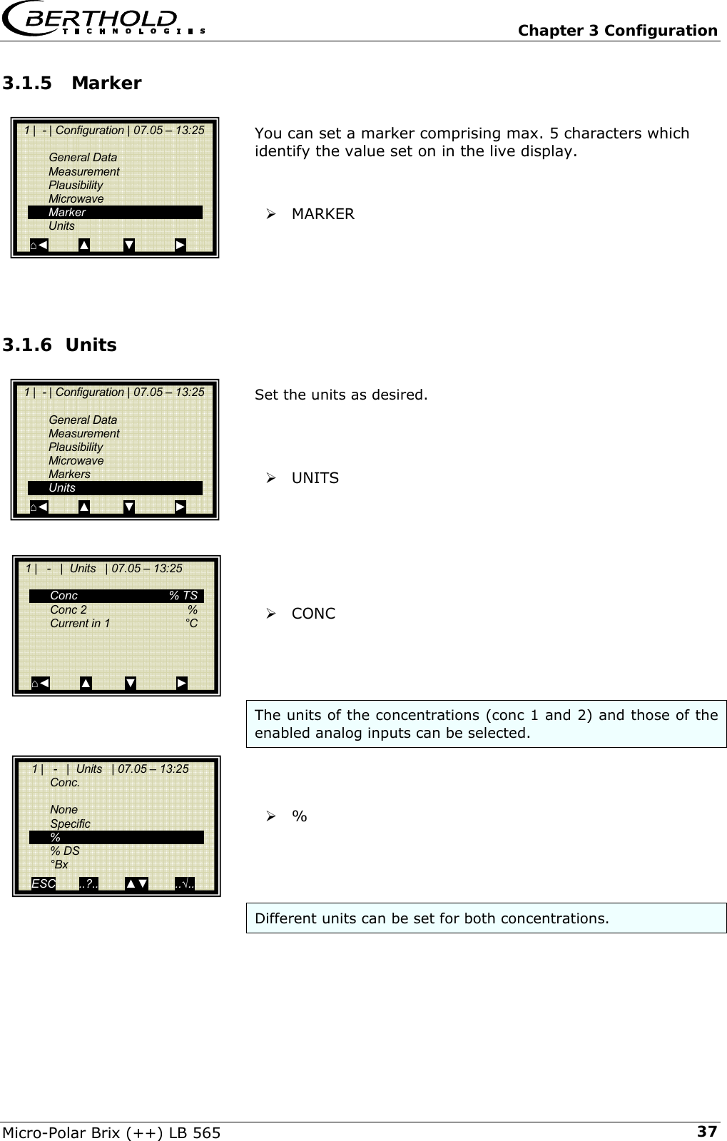   Chapter 3 Configuration Micro-Polar Brix (++) LB 565  373.1.5  Marker  You can set a marker comprising max. 5 characters which identify the value set on in the live display.   &frac34; MARKER     3.1.6 Units  Set the units as desired.    &frac34; UNITS       &frac34; CONC     The units of the concentrations (conc 1 and 2) and those of the enabled analog inputs can be selected.    &frac34; %      Different units can be set for both concentrations.     1 |  - | Configuration | 07.05 &ndash; 13:25     General Data  Measurement  Plausibility  Microwave  Marker  Units ⌂◄         ▲          ▼            ►   1 |  - | Configuration | 07.05 &ndash; 13:25     General Data  Measurement  Plausibility  Microwave  Markers  Units ⌂◄         ▲          ▼            ►   1 |   -   |  Units   | 07.05 &ndash; 13:25     Conc   % TS  Conc 2   %  Current in 1   &deg;C       ⌂◄         ▲          ▼            ►     1 |   -   |  Units   | 07.05 &ndash; 13:25   Conc.    None  Specific  %  % DS  &deg;Bx ESC       ..?..        ▲▼        ..&radic;..   