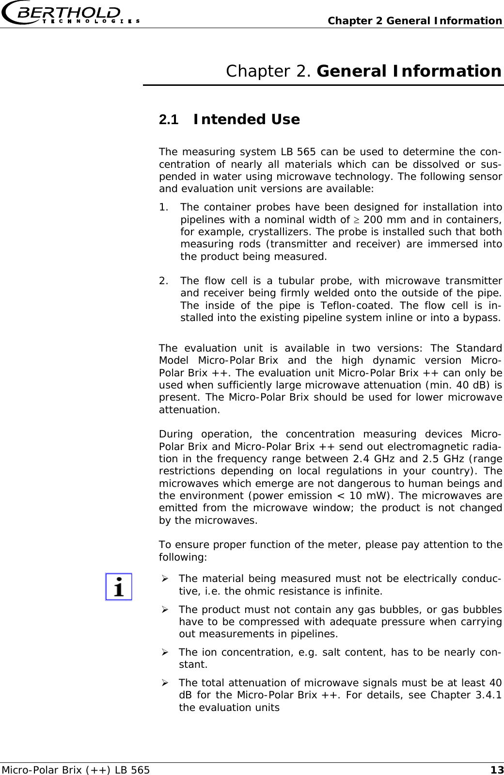   Chapter 2 General Information Micro-Polar Brix (++) LB 565  13Chapter 2. General Information 2.1  Intended Use The measuring system LB 565 can be used to determine the con-centration of nearly all materials which can be dissolved or sus-pended in water using microwave technology. The following sensor and evaluation unit versions are available: 1. The container probes have been designed for installation into pipelines with a nominal width of &ge; 200 mm and in containers, for example, crystallizers. The probe is installed such that both measuring rods (transmitter and receiver) are immersed into the product being measured. 2. The flow cell is a tubular probe, with microwave transmitter and receiver being firmly welded onto the outside of the pipe. The inside of the pipe is Teflon-coated. The flow cell is in-stalled into the existing pipeline system inline or into a bypass.  The evaluation unit is available in two versions: The Standard Model Micro-Polar Brix and the high dynamic version Micro-Polar Brix ++. The evaluation unit Micro-Polar Brix ++ can only be used when sufficiently large microwave attenuation (min. 40 dB) is present. The Micro-Polar Brix should be used for lower microwave attenuation.  During operation, the concentration measuring devices Micro-Polar Brix and Micro-Polar Brix ++ send out electromagnetic radia-tion in the frequency range between 2.4 GHz and 2.5 GHz (range restrictions depending on local regulations in your country). The microwaves which emerge are not dangerous to human beings and the environment (power emission < 10 mW). The microwaves are emitted from the microwave window; the product is not changed by the microwaves.  To ensure proper function of the meter, please pay attention to the following:  &frac34; The material being measured must not be electrically conduc-tive, i.e. the ohmic resistance is infinite. &frac34; The product must not contain any gas bubbles, or gas bubbles have to be compressed with adequate pressure when carrying out measurements in pipelines. &frac34; The ion concentration, e.g. salt content, has to be nearly con-stant. &frac34; The total attenuation of microwave signals must be at least 40 dB for the Micro-Polar Brix ++. For details, see Chapter 3.4.1 the evaluation units 