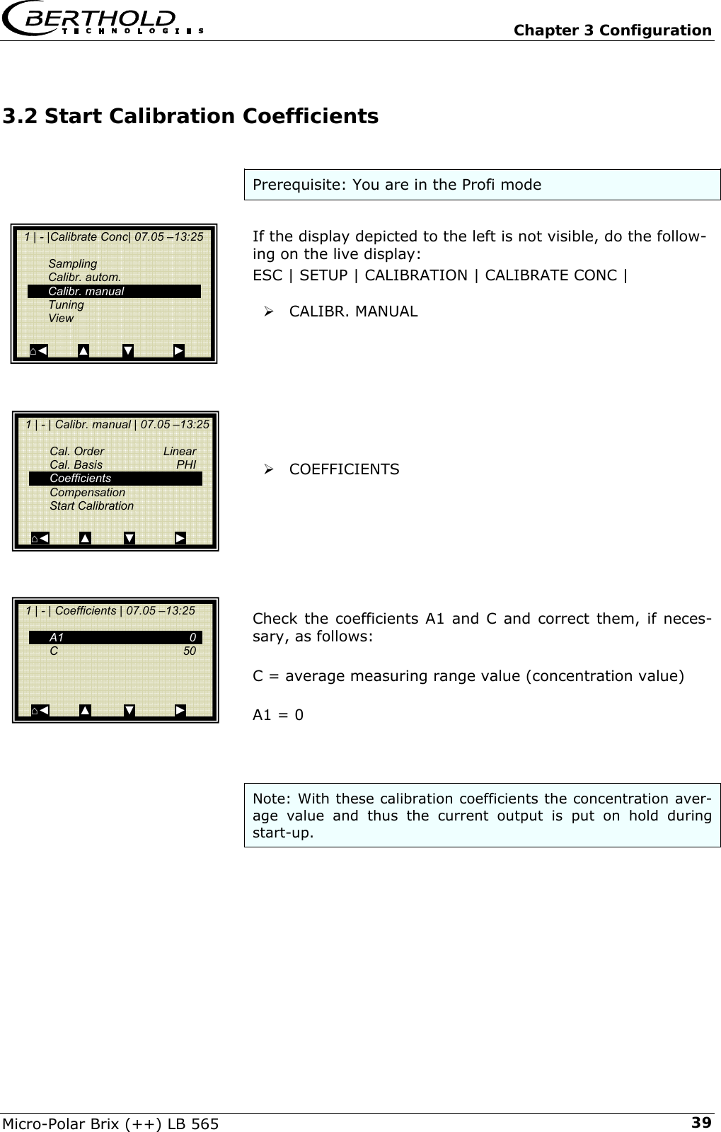   Chapter 3 Configuration Micro-Polar Brix (++) LB 565  393.2 Start Calibration Coefficients  Prerequisite: You are in the Profi mode  If the display depicted to the left is not visible, do the follow-ing on the live display: ESC | SETUP | CALIBRATION | CALIBRATE CONC |  &frac34; CALIBR. MANUAL         &frac34; COEFFICIENTS        Check the coefficients A1 and C and correct them, if neces-sary, as follows:  C = average measuring range value (concentration value)  A1 = 0    Note: With these calibration coefficients the concentration aver-age value and thus the current output is put on hold during start-up.        1 | - |Calibrate Conc| 07.05 &ndash;13:25     Sampling  Calibr. autom.  Calibr. manual  Tuning  View  ⌂◄         ▲          ▼            ►   1 | - | Calibr. manual | 07.05 &ndash;13:25    Cal. Order  Linear  Cal. Basis  PHI  Coefficients     Compensation  Start Calibration  ⌂◄         ▲          ▼            ►   1 | - | Coefficients | 07.05 &ndash;13:25     A1    0  C    50       ⌂◄         ▲          ▼            ► 