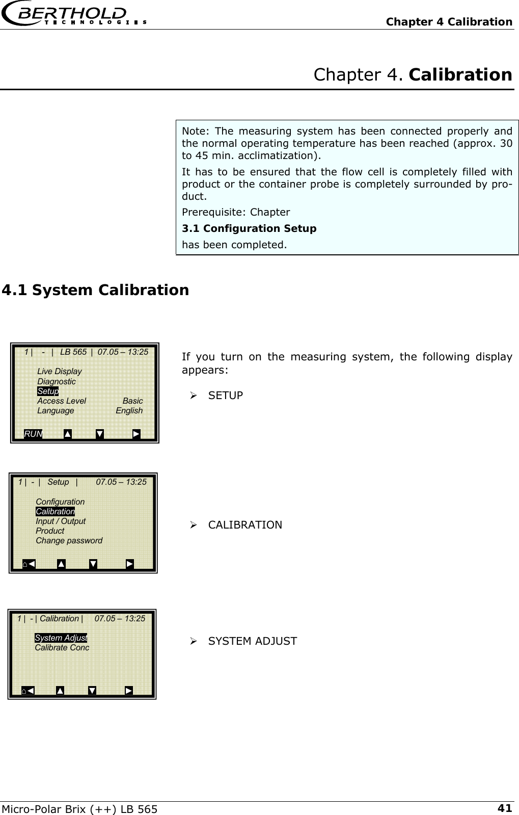   Chapter 4 Calibration Micro-Polar Brix (++) LB 565  41Chapter 4. Calibration   Note: The measuring system has been connected properly and the normal operating temperature has been reached (approx. 30 to 45 min. acclimatization).  It has to be ensured that the flow cell is completely filled with product or the container probe is completely surrounded by pro-duct. Prerequisite: Chapter 3.1 Configuration Setup has been completed. 4.1 System Calibration    If you turn on the measuring system, the following display appears:  &frac34; SETUP          &frac34; CALIBRATION         &frac34; SYSTEM ADJUST           1 |    -   |   LB 565  |  07.05 &ndash; 13:25     Live Display  Diagnostic  Setup  Access Level  Basic  Language  English  RUN         ▲          ▼            ►   1 |  -  |   Setup   |        07.05 &ndash; 13:25     Configuration  Calibration  Input / Output  Product  Change password   ⌂◄         ▲          ▼            ►   1 |  - | Calibration |     07.05 &ndash; 13:25     System Adjust  Calibrate Conc      ⌂◄         ▲          ▼            ► 