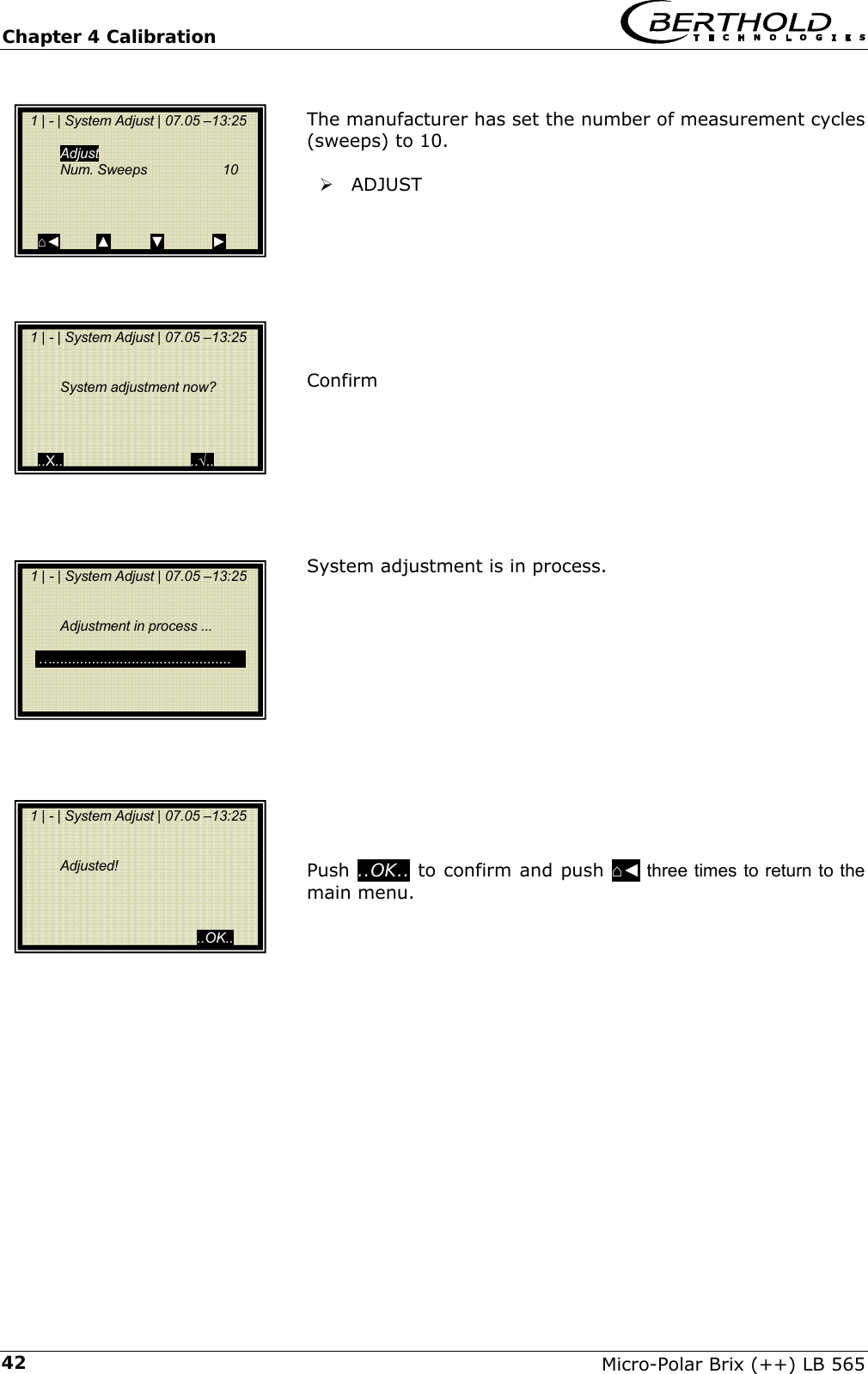 Chapter 4 Calibration   Micro-Polar Brix (++) LB 565 42 The manufacturer has set the number of measurement cycles (sweeps) to 10.   &frac34; ADJUST         Confirm         System adjustment is in process.              Push ..OK.. to confirm and push ⌂◄ three times to return to the main menu.          1 | - | System Adjust | 07.05 &ndash;13:25   Adjust  Num. Sweeps  10     ⌂◄         ▲          ▼            ►   1 | - | System Adjust | 07.05 &ndash;13:25    System adjustment now?     ..X..                                ..&radic;..   1 | - | System Adjust | 07.05 &ndash;13:25     Adjustment in process ...     &hellip;.. ...........................................     1 | - | System Adjust | 07.05 &ndash;13:25     Adjusted!                                              ..OK.. 