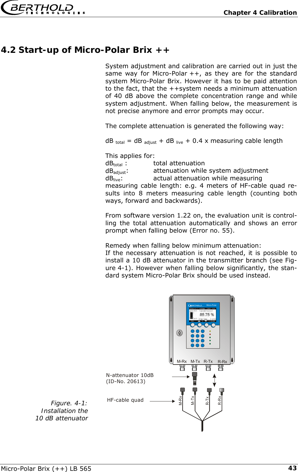   Chapter 4 Calibration Micro-Polar Brix (++) LB 565  434.2 Start-up of Micro-Polar Brix ++ System adjustment and calibration are carried out in just the same way for Micro-Polar ++, as they are for the standard system Micro-Polar Brix. However it has to be paid attention to the fact, that the ++system needs a minimum attenuation of 40 dB above the complete concentration range and while system adjustment. When falling below, the measurement is not precise anymore and error prompts may occur.  The complete attenuation is generated the following way:  dB total = dB adjust + dB live + 0.4 x measuring cable length  This applies for: dBtotal :    total attenuation dBadjust:    attenuation while system adjustment dBlive:    actual attenuation while measuring measuring cable length: e.g. 4 meters of HF-cable quad re-sults into 8 meters measuring cable length (counting both ways, forward and backwards).  From software version 1.22 on, the evaluation unit is control-ling the total attenuation automatically and shows an error prompt when falling below (Error no. 55).  Remedy when falling below minimum attenuation: If the necessary attenuation is not reached, it is possible to install a 10 dB attenuator in the transmitter branch (see Fig-ure 4-1). However when falling below significantly, the stan-dard system Micro-Polar Brix should be used instead.                    Figure. 4-1: Installation the 10 dB attenuator     Micro-PolarM-TxM-TxM-RxM-RxR-TxR-TxR-RxR-RxN-attenuator 10dB(ID-No. 20613)HF-cable quad
