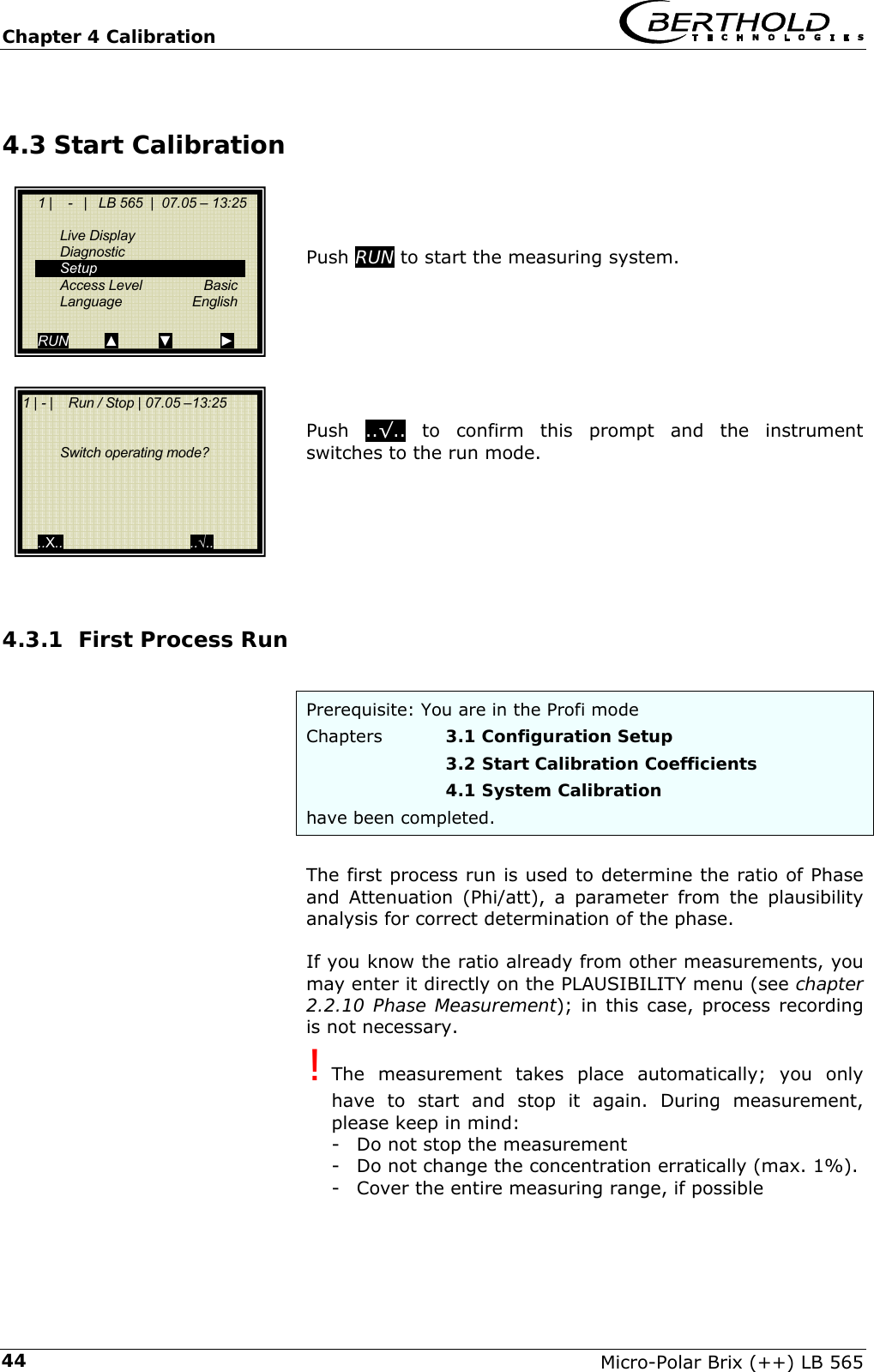 Chapter 4 Calibration   Micro-Polar Brix (++) LB 565 444.3 Start Calibration    Push RUN to start the measuring system.         Push  ..&radic;.. to confirm this prompt and the instrument  switches to the run mode.       4.3.1 First Process Run  Prerequisite: You are in the Profi mode Chapters   3.1 Configuration Setup       3.2 Start Calibration Coefficients      4.1 System Calibration have been completed.  The first process run is used to determine the ratio of Phase and Attenuation (Phi/att), a parameter from the plausibility analysis for correct determination of the phase.  If you know the ratio already from other measurements, you may enter it directly on the PLAUSIBILITY menu (see chapter 2.2.10 Phase Measurement); in this case, process recording is not necessary. ! The measurement takes place automatically; you only have to start and stop it again. During measurement, please keep in mind: -  Do not stop the measurement -  Do not change the concentration erratically (max. 1%). -  Cover the entire measuring range, if possible      1 |    -   |   LB 565  |  07.05 &ndash; 13:25    Live Display  Diagnostic  Setup  Access Level  Basic  Language   English  RUN         ▲          ▼            ► 1 | - |    Run / Stop | 07.05 &ndash;13:25        Switch operating mode?         ..X..                                ..&radic;.. 