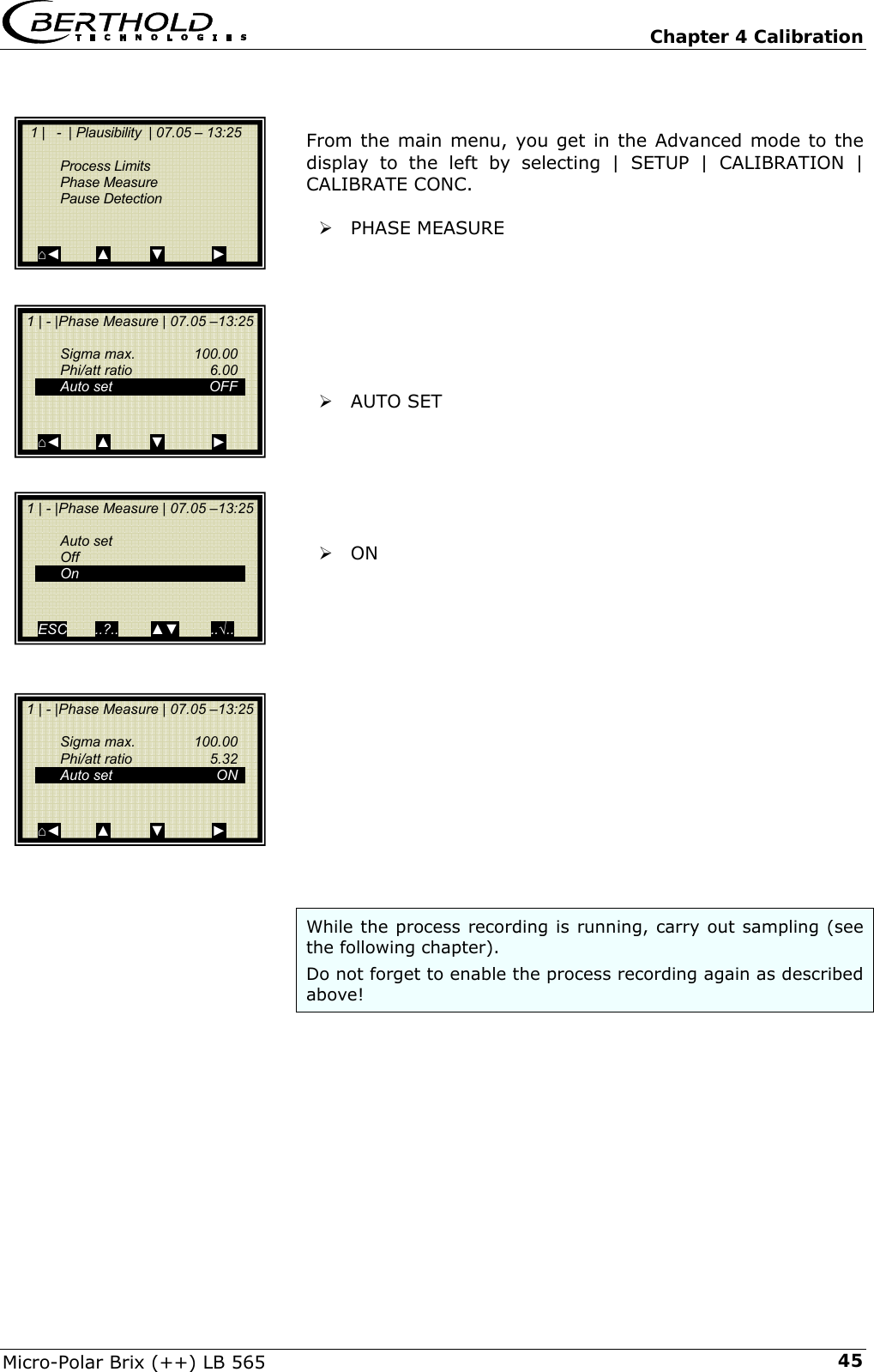   Chapter 4 Calibration Micro-Polar Brix (++) LB 565  45  From the main menu, you get in the Advanced mode to the display to the left by selecting | SETUP | CALIBRATION | CALIBRATE CONC.  &frac34; PHASE MEASURE        &frac34; AUTO SET       &frac34; ON               While the process recording is running, carry out sampling (see the following chapter). Do not forget to enable the process recording again as described above!     1 |   -  | Plausibility  | 07.05 &ndash; 13:25     Process Limits  Phase Measure  Pause Detection   ⌂◄         ▲          ▼            ►  1 | - |Phase Measure | 07.05 &ndash;13:25   Sigma max.  100.00  Phi/att ratio  6.00   Auto set    OFF    ⌂◄         ▲          ▼            ►  1 | - |Phase Measure | 07.05 &ndash;13:25   Auto set  Off  On   ESC       ..?..        ▲▼        ..&radic;..    1 | - |Phase Measure | 07.05 &ndash;13:25    Sigma max.  100.00  Phi/att ratio  5.32  Auto set  ON   ⌂◄         ▲          ▼            ► 