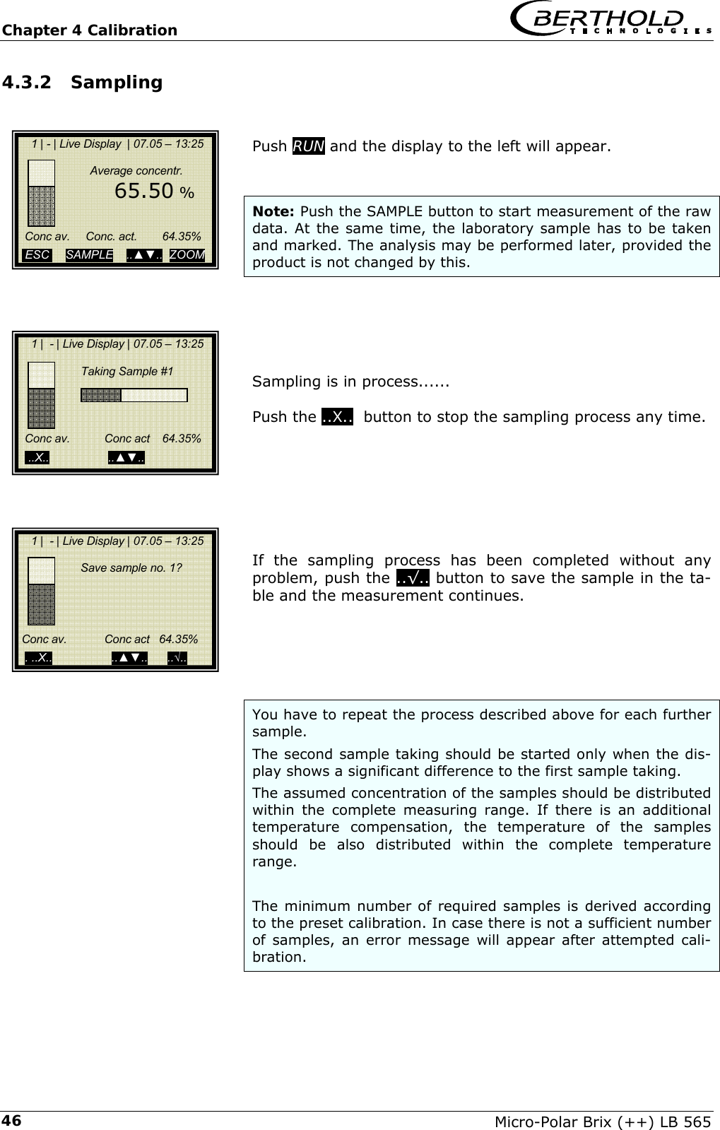 Chapter 4 Calibration   Micro-Polar Brix (++) LB 565 464.3.2  Sampling   Push RUN and the display to the left will appear.   Note: Push the SAMPLE button to start measurement of the raw data. At the same time, the laboratory sample has to be taken and marked. The analysis may be performed later, provided the product is not changed by this.      Sampling is in process......  Push the ..X..  button to stop the sampling process any time.        If the sampling process has been completed without any problem, push the ..&radic;.. button to save the sample in the ta-ble and the measurement continues.       You have to repeat the process described above for each further sample.  The second sample taking should be started only when the dis-play shows a significant difference to the first sample taking. The assumed concentration of the samples should be distributed within the complete measuring range. If there is an additional temperature compensation, the temperature of the samples should be also distributed within the complete temperature range.  The minimum number of required samples is derived according to the preset calibration. In case there is not a sufficient number of samples, an error message will appear after attempted cali-bration.      1 | - | Live Display  | 07.05 &ndash; 13:25                  Average concentr.         65.50 %        Conc av.     Conc. act.        64.35%    ESC     SAMPLE    ..▲▼..  ZOOM       1 |  - | Live Display | 07.05 &ndash; 13:25                          Taking Sample #1                  Conc av.           Conc act    64.35%       ..X..                  ..▲▼..           1 |  - | Live Display | 07.05 &ndash; 13:25               Save sample no. 1?      Conc av.            Conc act   64.35%       . ..X..                  ..▲▼..      ..&radic;..   