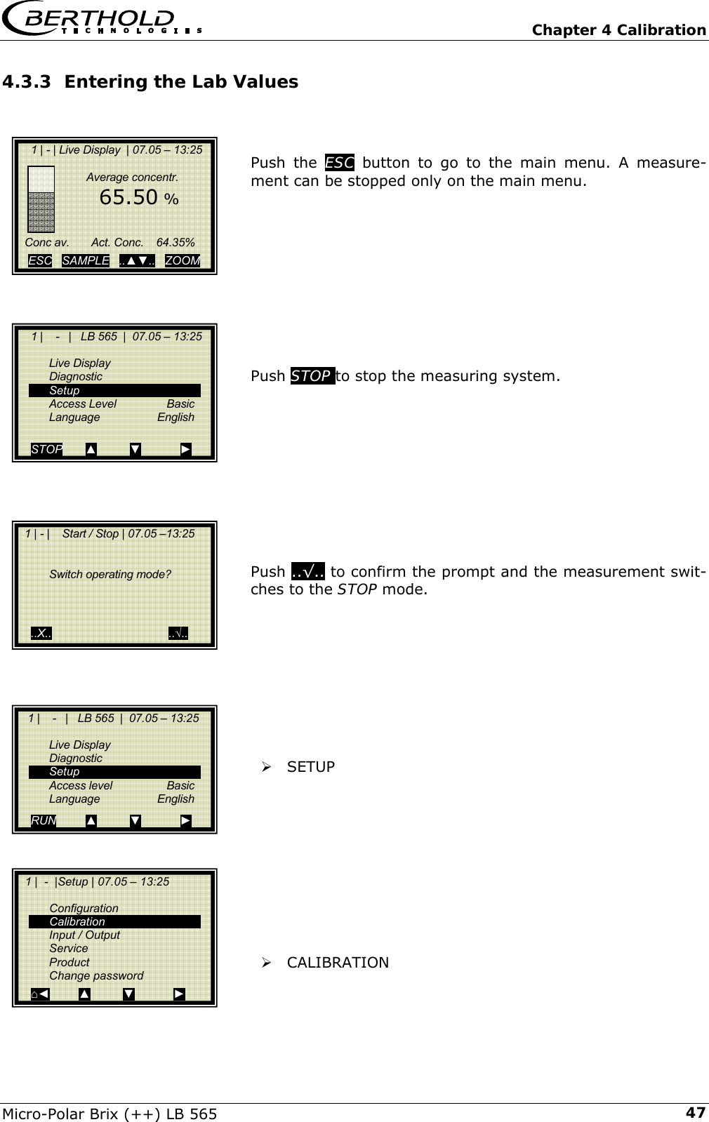   Chapter 4 Calibration Micro-Polar Brix (++) LB 565  474.3.3 Entering the Lab Values    Push the ESC button to go to the main menu. A measure-ment can be stopped only on the main menu.           Push STOP to stop the measuring system.            Push ..&radic;.. to confirm the prompt and the measurement swit-ches to the STOP mode.          &frac34; SETUP           &frac34; CALIBRATION       1 | - | Live Display  | 07.05 &ndash; 13:25                  Average concentr.       65.50 %       Conc av.       Act. Conc.    64.35%      ESC   SAMPLE   ..▲▼..   ZOOM       1 |    -   |   LB 565  |  07.05 &ndash; 13:25     Live Display  Diagnostic  Setup  Access Level   Basic  Language   English  STOP       ▲          ▼            ►   1 | - |    Start / Stop | 07.05 &ndash;13:25        Switch operating mode?        ..X..                                    ..&radic;..    1 |    -   |   LB 565  |  07.05 &ndash; 13:25     Live Display  Diagnostic  Setup   Access level   Basic  Language   English RUN         ▲          ▼            ►   1 |  -  |Setup | 07.05 &ndash; 13:25     Configuration  Calibration   Input / Output  Service  Product  Change password ⌂◄         ▲          ▼            ► 
