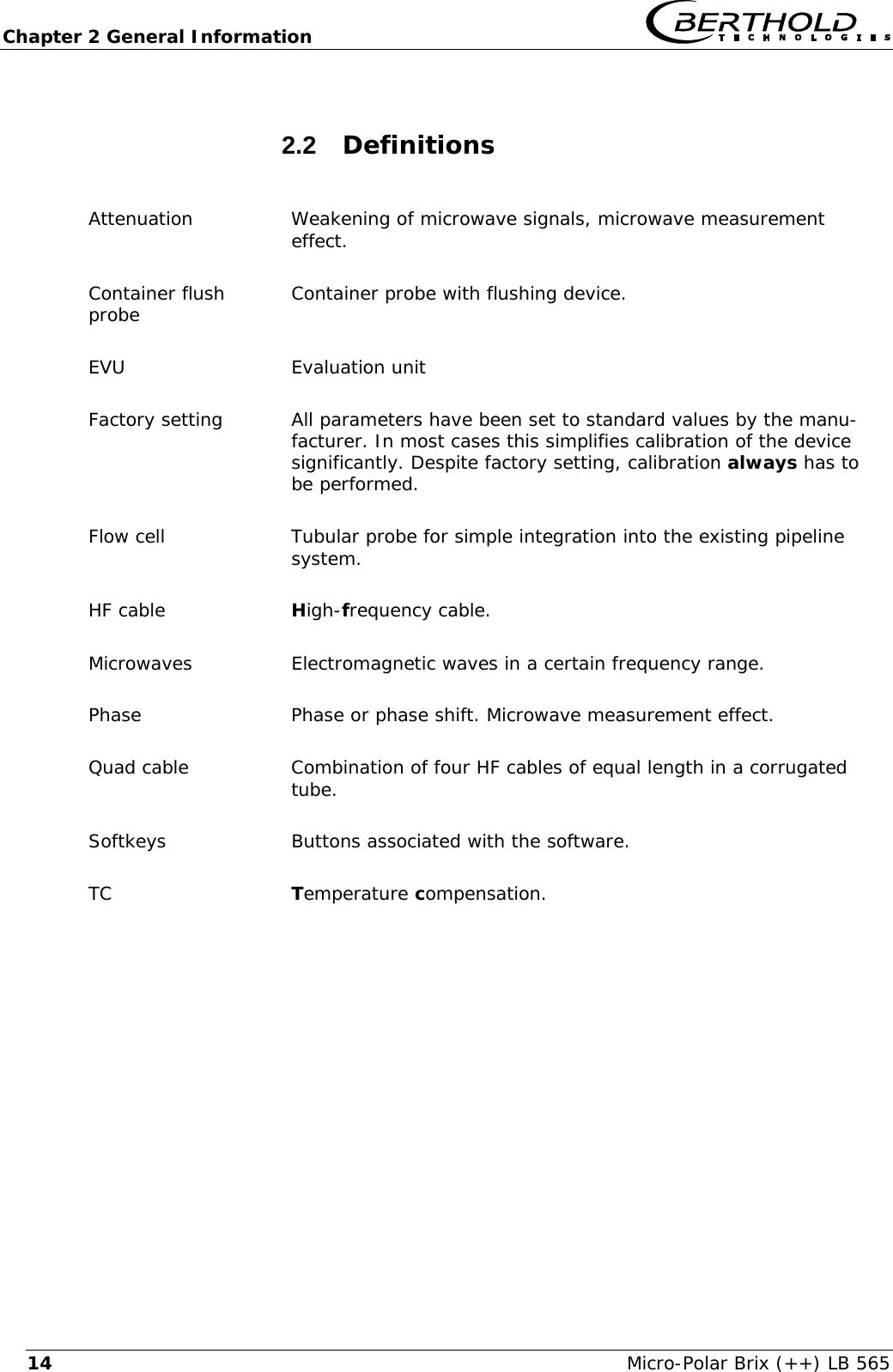 Chapter 2 General Information   Micro-Polar Brix (++) LB 565 142.2  Definitions  Attenuation Weakening of microwave signals, microwave measurement  effect. Container flush probe  Container probe with flushing device. EVU Evaluation unit Factory setting  All parameters have been set to standard values by the manu-facturer. In most cases this simplifies calibration of the device significantly. Despite factory setting, calibration always has to be performed. Flow cell  Tubular probe for simple integration into the existing pipeline system. HF cable  High-frequency cable. Microwaves  Electromagnetic waves in a certain frequency range. Phase  Phase or phase shift. Microwave measurement effect. Quad cable  Combination of four HF cables of equal length in a corrugated tube. Softkeys  Buttons associated with the software. TC  Temperature compensation.   