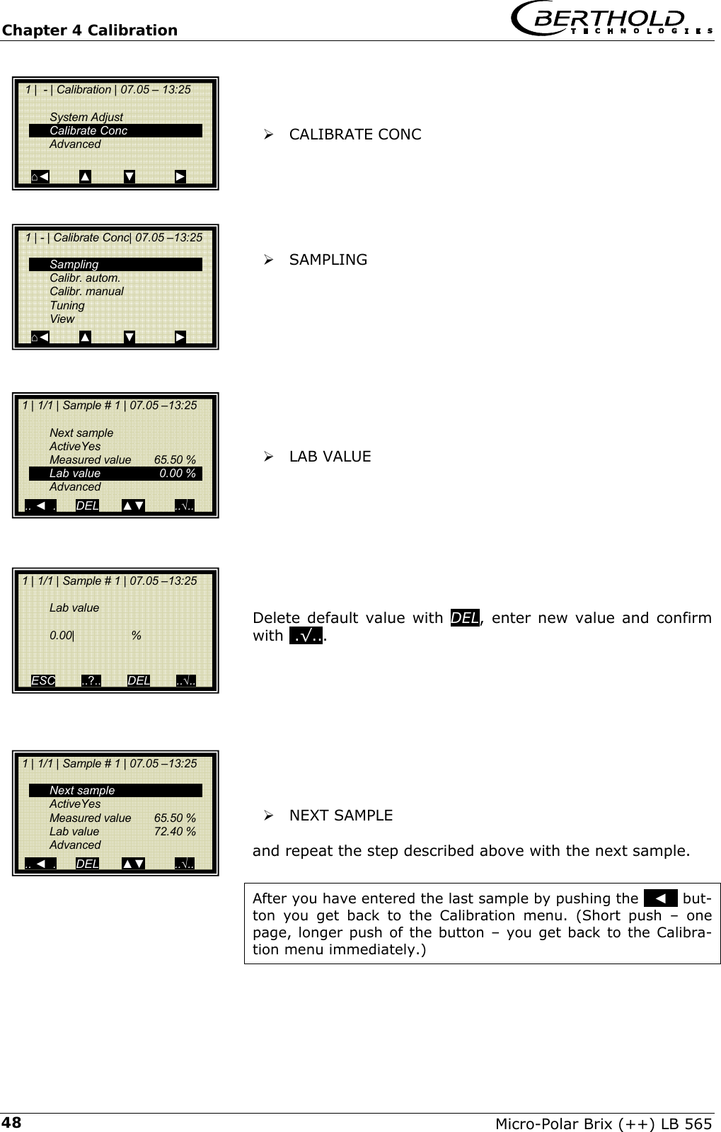 Chapter 4 Calibration   Micro-Polar Brix (++) LB 565 48   &frac34; CALIBRATE CONC       &frac34; SAMPLING            &frac34; LAB VALUE         Delete default value with DEL, enter new value and confirm with ..&radic;...           &frac34; NEXT SAMPLE   and repeat the step described above with the next sample.  After you have entered the last sample by pushing the   ◄   but-ton you get back to the Calibration menu. (Short push &ndash; one page, longer push of the button &ndash; you get back to the Calibra-tion menu immediately.)   1 |  - | Calibration | 07.05 &ndash; 13:25     System Adjust  Calibrate Conc  Advanced   ⌂◄         ▲          ▼            ►   1 | - | Calibrate Conc| 07.05 &ndash;13:25     Sampling  Calibr. autom.  Calibr. manual  Tuning  View ⌂◄         ▲          ▼            ►  1 | 1/1 | Sample # 1 | 07.05 &ndash;13:25    Next sample  ActiveYes  Measured value 65.50 %   Lab value  0.00 %  Advanced   .. ◄  .      DEL       ▲▼         ..&radic;..  1 | 1/1 | Sample # 1 | 07.05 &ndash;13:25    Lab value     0.00|                  %    ESC        ..?..        DEL        ..&radic;..   1 | 1/1 | Sample # 1 | 07.05 &ndash;13:25    Next sample  ActiveYes  Measured value 65.50 %  Lab value  72.40 %  Advanced   .. ◄  .      DEL       ▲▼         ..&radic;.. 