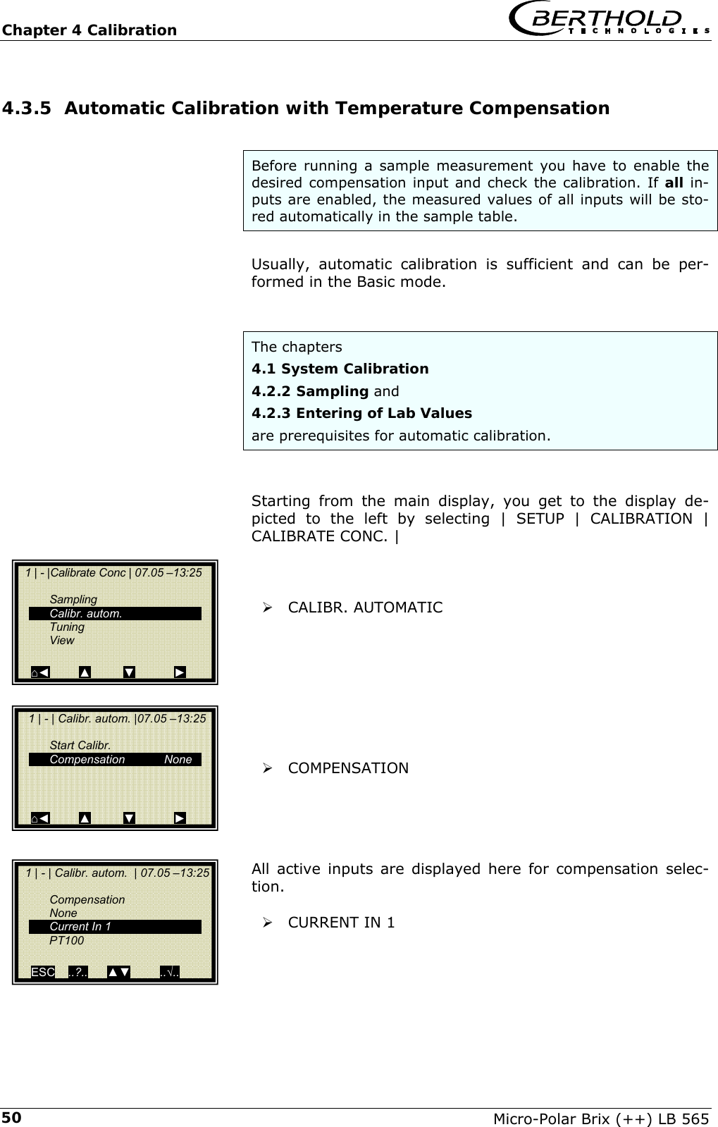Chapter 4 Calibration   Micro-Polar Brix (++) LB 565 504.3.5 Automatic Calibration with Temperature Compensation  Before running a sample measurement you have to enable the desired compensation input and check the calibration. If all in-puts are enabled, the measured values of all inputs will be sto-red automatically in the sample table.  Usually, automatic calibration is sufficient and can be per-formed in the Basic mode.   The chapters  4.1 System Calibration  4.2.2 Sampling and  4.2.3 Entering of Lab Values are prerequisites for automatic calibration.   Starting from the main display, you get to the display de-picted to the left by selecting | SETUP | CALIBRATION | CALIBRATE CONC. |    &frac34; CALIBR. AUTOMATIC         &frac34; COMPENSATION     All active inputs are displayed here for compensation selec-tion.  &frac34; CURRENT IN 1       1 | - |Calibrate Conc | 07.05 &ndash;13:25     Sampling  Calibr. autom.  Tuning  View  ⌂◄         ▲          ▼            ►    1 | - | Calibr. autom. |07.05 &ndash;13:25      Start Calibr.   Compensation            None     ⌂◄         ▲          ▼            ►   1 | - | Calibr. autom.  | 07.05 &ndash;13:25   Compensation  None   Current In 1  PT100   ESC    ..?..      ▲▼         ..&radic;..   