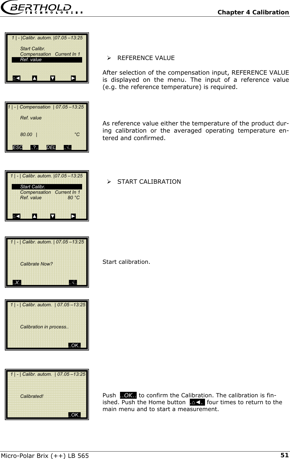   Chapter 4 Calibration Micro-Polar Brix (++) LB 565  51   &frac34; REFERENCE VALUE  After selection of the compensation input, REFERENCE VALUE is displayed on the menu. The input of a reference value (e.g. the reference temperature) is required.     As reference value either the temperature of the product dur-ing calibration or the averaged operating temperature en-tered and confirmed.      &frac34; START CALIBRATION          Start calibration.                Push  ..OK.. to confirm the Calibration. The calibration is fin-ished. Push the Home button  .⌂◄.  four times to return to the main menu and to start a measurement.   1 | - | Calibr. autom. | 07.05 &ndash;13:25         Calibrate Now?     ..X..                                    ..&radic;..    1 | - |Calibr. autom. |07.05 &ndash;13:25       Start Calibr.   Compensation   Current In 1  Ref. value   ⌂◄         ▲          ▼            ►   1 | - | Calibr. autom. |07.05 &ndash;13:25    Start Calibr.   Compensation   Current In 1   Ref. value   80 &deg;C   ⌂◄         ▲          ▼            ► 1 | - | Compensation  | 07.05 &ndash;13:25    Ref. value      80.00 |  &deg;C       ESC      ..?..      DEL      ..&radic;..     1 | - | Calibr. autom.  | 07.05 &ndash;13:25         Calibration in process..                                               ..OK..   1 | - | Calibr. autom.  | 07.05 &ndash;13:25        Calibrated!                                               ..OK.. 