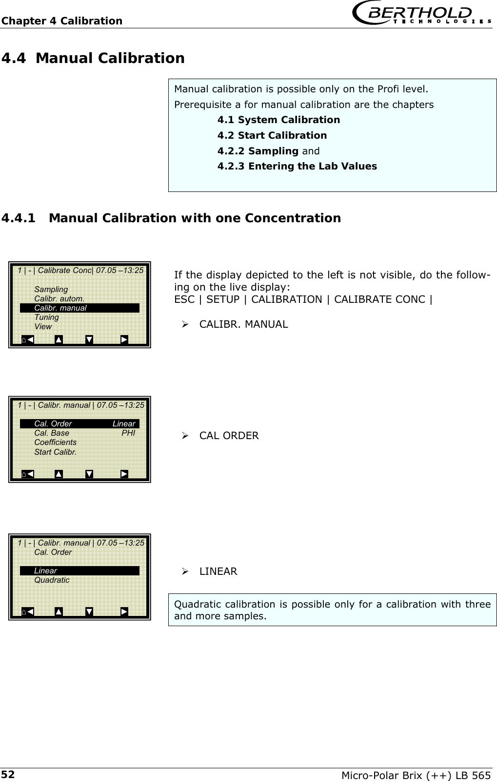 Chapter 4 Calibration   Micro-Polar Brix (++) LB 565 524.4  Manual Calibration Manual calibration is possible only on the Profi level.  Prerequisite a for manual calibration are the chapters    4.1 System Calibration    4.2 Start Calibration    4.2.2 Sampling and    4.2.3 Entering the Lab Values  4.4.1  Manual Calibration with one Concentration    If the display depicted to the left is not visible, do the follow-ing on the live display: ESC | SETUP | CALIBRATION | CALIBRATE CONC |  &frac34; CALIBR. MANUAL          &frac34; CAL ORDER           &frac34; LINEAR  Quadratic calibration is possible only for a calibration with three and more samples.    1 | - | Calibrate Conc| 07.05 &ndash;13:25     Sampling  Calibr. autom.  Calibr. manual  Tuning  View ⌂◄         ▲          ▼            ►   1 | - | Calibr. manual | 07.05 &ndash;13:25    Cal. Order   Linear  Cal. Base  PHI  Coefficients  Start Calibr.   ⌂◄         ▲          ▼            ►   1 | - | Calibr. manual | 07.05 &ndash;13:25  Cal. Order     Linear  Quadratic    ⌂◄         ▲          ▼            ► 