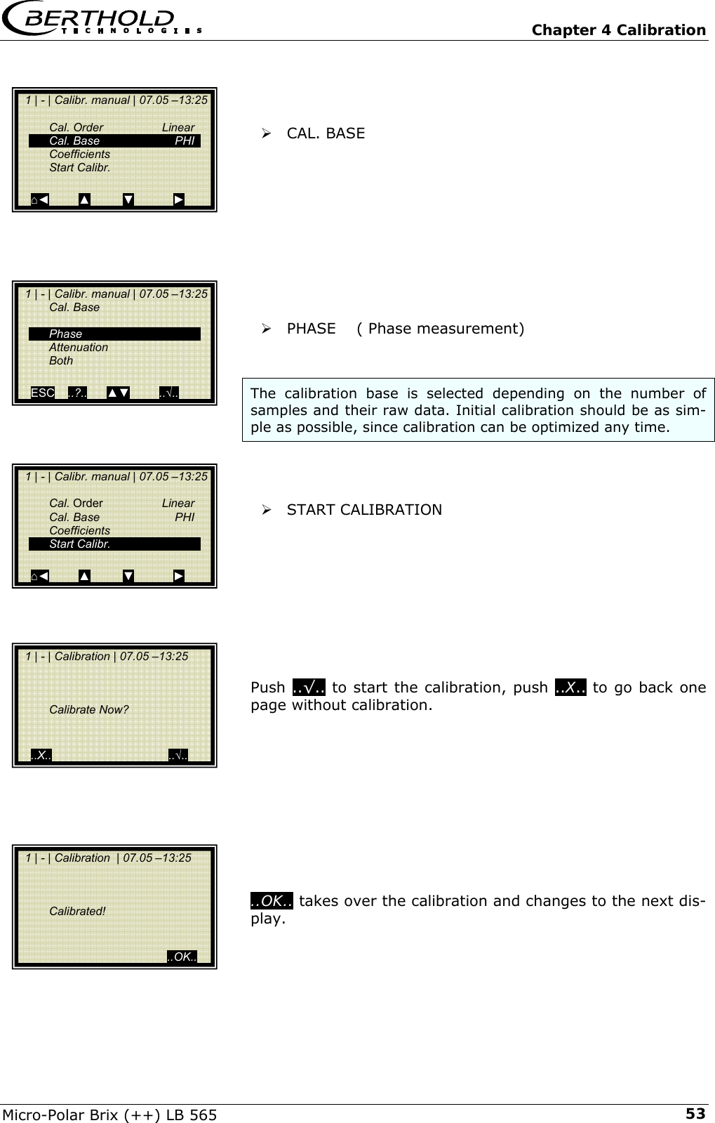   Chapter 4 Calibration Micro-Polar Brix (++) LB 565  53   &frac34; CAL. BASE           &frac34; PHASE    ( Phase measurement)   The calibration base is selected depending on the number of samples and their raw data. Initial calibration should be as sim-ple as possible, since calibration can be optimized any time.    &frac34; START CALIBRATION          Push ..&radic;.. to start the calibration, push ..X.. to go back one page without calibration.           ..OK.. takes over the calibration and changes to the next dis-play.       1 | - | Calibr. manual | 07.05 &ndash;13:25    Cal. Order  Linear  Cal. Base  PHI  Coefficients  Start Calibr.   ⌂◄         ▲          ▼            ►   1 | - | Calibr. manual | 07.05 &ndash;13:25  Cal. Base     Phase  Attenuation  Both   ESC    ..?..      ▲▼         ..&radic;..     1 | - | Calibr. manual | 07.05 &ndash;13:25    Cal. Order  Linear  Cal. Base  PHI  Coefficients  Start Calibr.   ⌂◄         ▲          ▼            ►   1 | - | Calibration | 07.05 &ndash;13:25         Calibrate Now?     ..X..                                    ..&radic;..   1 | - | Calibration  | 07.05 &ndash;13:25         Calibrated!                                               ..OK.. 