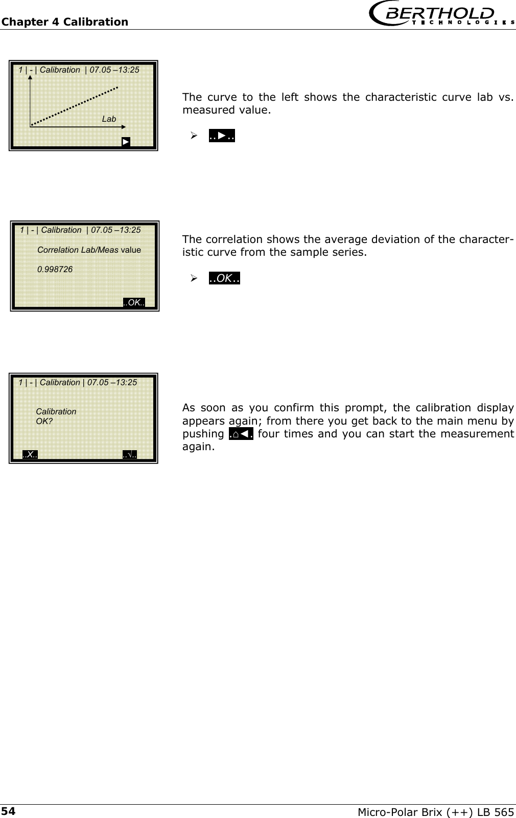 Chapter 4 Calibration   Micro-Polar Brix (++) LB 565 54   The curve to the left shows the characteristic curve lab vs. measured value.  &frac34; ..►..         The correlation shows the average deviation of the character-istic curve from the sample series.  &frac34; ..OK..            As soon as you confirm this prompt, the calibration display appears again; from there you get back to the main menu by pushing .⌂◄. four times and you can start the measurement again.          1 | - | Calibration  | 07.05 &ndash;13:25                                                                    Lab                                            ►   1 | - | Calibration  | 07.05 &ndash;13:25     Correlation Lab/Meas value    0.998726                                               ..OK..  1 | - | Calibration | 07.05 &ndash;13:25       Calibration  OK?      ..X..                                    ..&radic;.. 