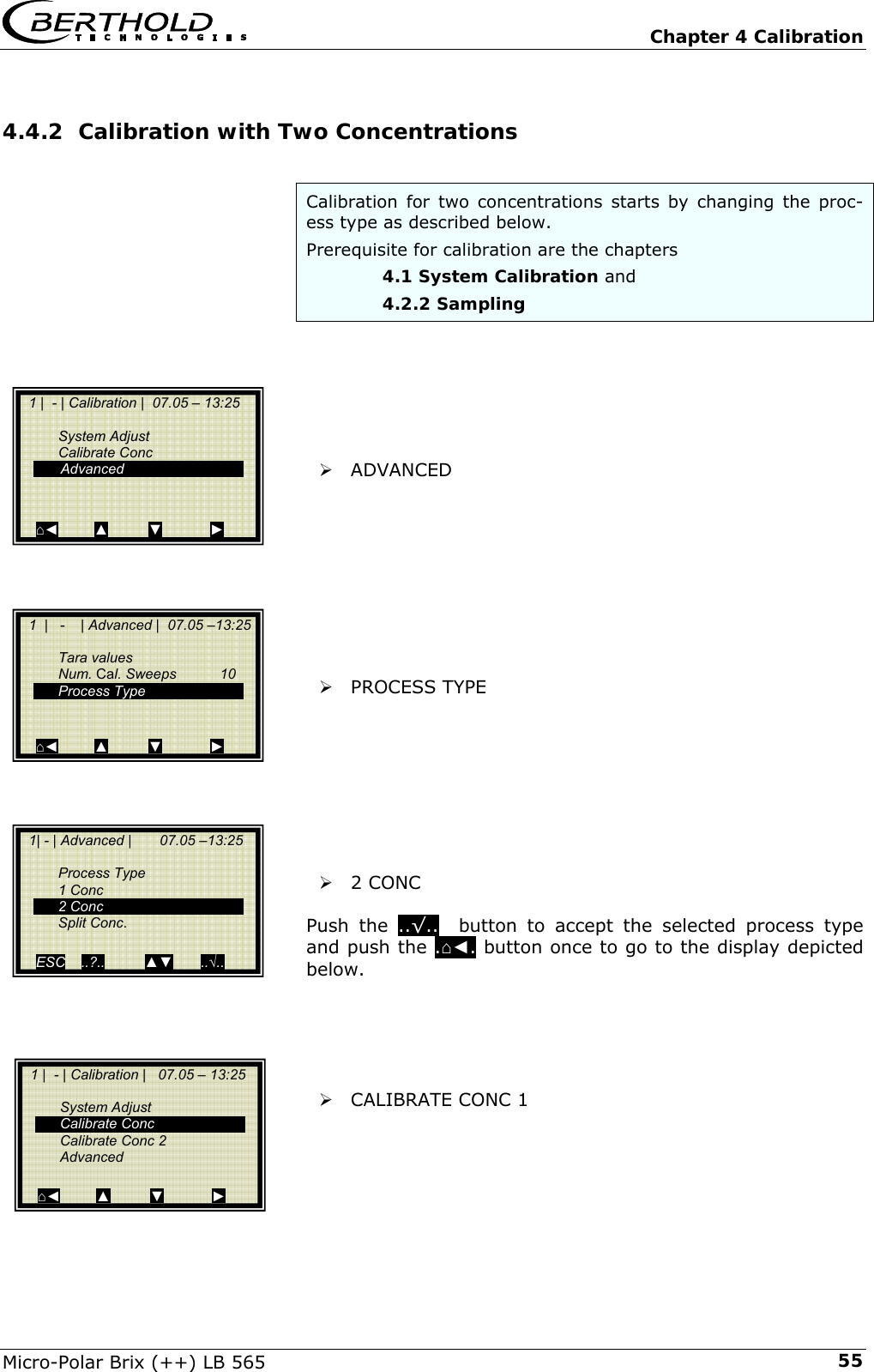   Chapter 4 Calibration Micro-Polar Brix (++) LB 565  554.4.2 Calibration with Two Concentrations  Calibration for two concentrations starts by changing the proc-ess type as described below.  Prerequisite for calibration are the chapters     4.1 System Calibration and    4.2.2 Sampling       &frac34; ADVANCED           &frac34; PROCESS TYPE         &frac34; 2 CONC  Push the ..&radic;..  button to accept the selected process type and push the .⌂◄. button once to go to the display depicted below.      &frac34; CALIBRATE CONC 1        1 |  - | Calibration |   07.05 &ndash; 13:25     System Adjust  Calibrate Conc  Calibrate Conc 2  Advanced  ⌂◄         ▲          ▼            ►   1 |  - | Calibration |  07.05 &ndash; 13:25     System Adjust  Calibrate Conc   Advanced   ⌂◄         ▲          ▼            ►   1  |   -    | Advanced |  07.05 &ndash;13:25    Tara values  Num. Cal. Sweeps  10  Process Type       ⌂◄         ▲          ▼            ►   1| - | Advanced |       07.05 &ndash;13:25    Process Type  1 Conc  2 Conc  Split Conc.   ESC    ..?..          ▲▼       ..&radic;.. 