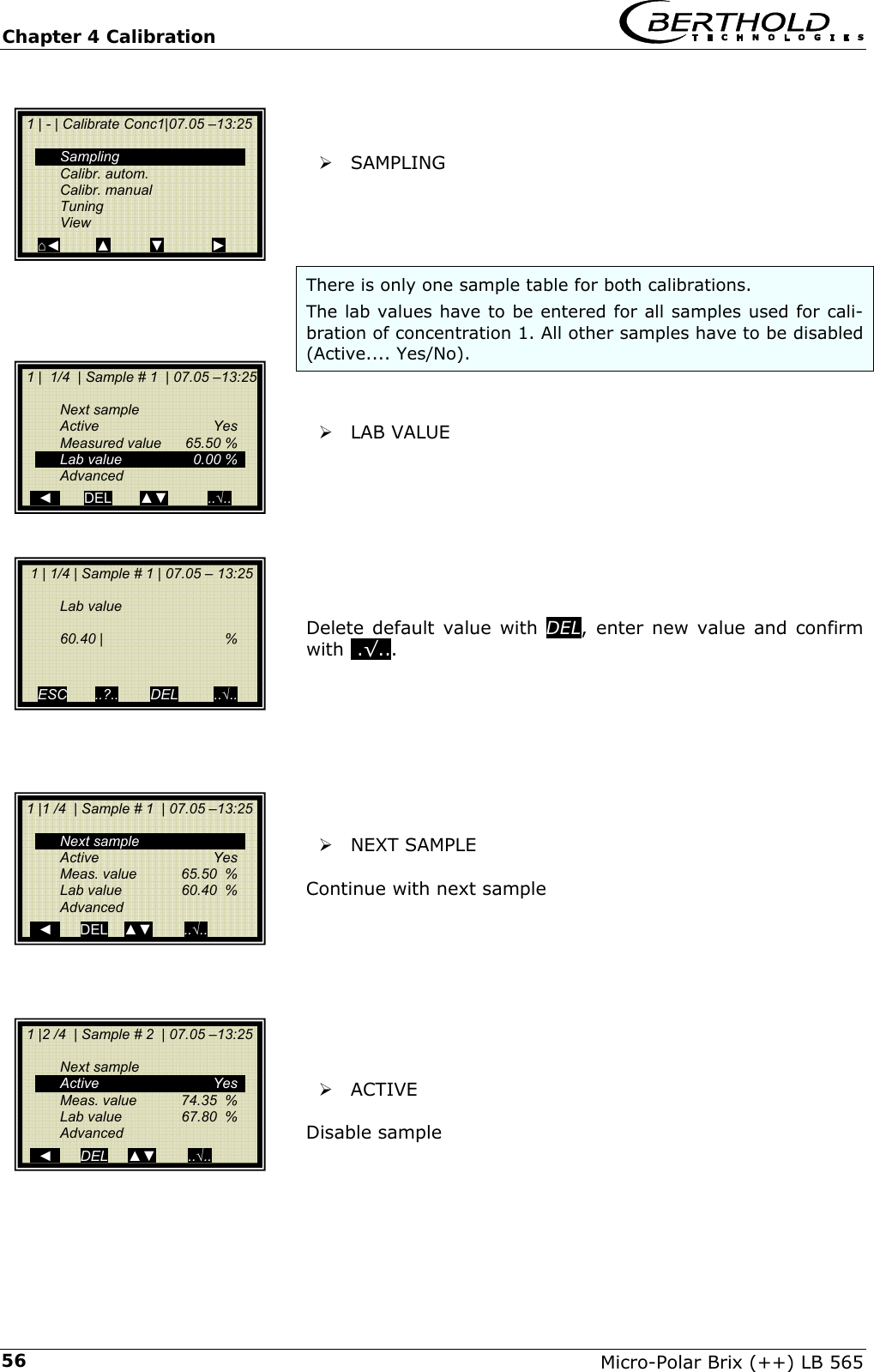 Chapter 4 Calibration   Micro-Polar Brix (++) LB 565 56   &frac34; SAMPLING     There is only one sample table for both calibrations.  The lab values have to be entered for all samples used for cali-bration of concentration 1. All other samples have to be disabled (Active.... Yes/No).    &frac34; LAB VALUE         Delete default value with DEL, enter new value and confirm with ..&radic;...          &frac34; NEXT SAMPLE  Continue with next sample        &frac34; ACTIVE  Disable sample     1 | 1/4 | Sample # 1 | 07.05 &ndash; 13:25    Lab value   60.40 |   %   ESC       ..?..        DEL         ..&radic;..   1 | - | Calibrate Conc1|07.05 &ndash;13:25     Sampling  Calibr. autom.  Calibr. manual  Tuning  View ⌂◄         ▲          ▼            ►  1 |  1/4  | Sample # 1  | 07.05 &ndash;13:25   Next sample  Active   Yes   Measured value  65.50 %   Lab value  0.00 %  Advanced     ◄        DEL       ▲▼          ..&radic;..  1 |1 /4  | Sample # 1  | 07.05 &ndash;13:25    Next sample  Active   Yes   Meas. value  65.50  %   Lab value  60.40  %  Advanced     ◄       DEL    ▲▼        ..&radic;..  1 |2 /4  | Sample # 2  | 07.05 &ndash;13:25    Next sample  Active   Yes   Meas. value  74.35  %   Lab value   67.80  %  Advanced     ◄       DEL     ▲▼        ..&radic;.. 