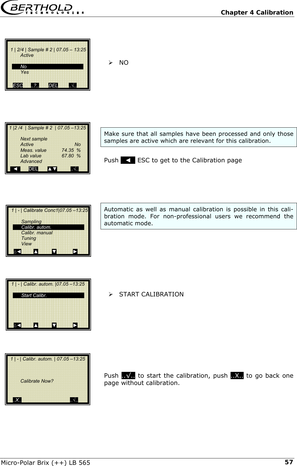   Chapter 4 Calibration Micro-Polar Brix (++) LB 565  57    &frac34; NO         Make sure that all samples have been processed and only those samples are active which are relevant for this calibration.   Push   ◄   ESC to get to the Calibration page      Automatic as well as manual calibration is possible in this cali-bration mode. For non-professional users we recommend the automatic mode.         &frac34; START CALIBRATION           Push ..&radic;.. to start the calibration, push ..X.. to go back one page without calibration.        1 | 2/4 | Sample # 2 | 07.05 &ndash; 13:25   Active     No  Yes  ESC      ..?..       DEL        ..&radic;..    1 |2 /4  | Sample # 2  | 07.05 &ndash;13:25    Next sample  Active   No   Meas. value  74.35  %   Lab value   67.80  %  Advanced     ◄        DEL       ▲▼          ..&radic;..   1 | - | Calibrate Conc1|07.05 &ndash;13:25    Sampling  Calibr. autom.  Calibr. manual  Tuning  View ⌂◄         ▲          ▼            ►   1 | - | Calibr. autom. | 07.05 &ndash;13:25         Calibrate Now?     ..X..                                    ..&radic;..   1 | - | Calibr. autom. |07.05 &ndash;13:25     Start Calibr.     ⌂◄         ▲          ▼            ► 
