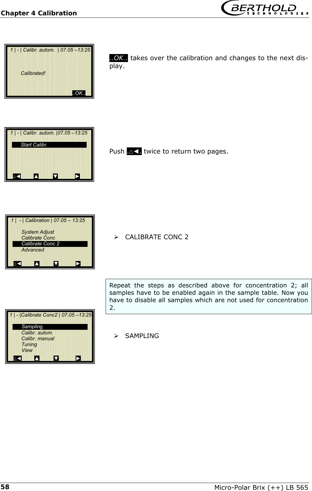 Chapter 4 Calibration   Micro-Polar Brix (++) LB 565 58   ..OK.. takes over the calibration and changes to the next dis-play.           Push .⌂◄. twice to return two pages.           &frac34; CALIBRATE CONC 2     Repeat the steps as described above for concentration 2; all samples have to be enabled again in the sample table. Now you have to disable all samples which are not used for concentration 2.   &frac34; SAMPLING              1 | - | Calibr. autom.  | 07.05 &ndash;13:25        Calibrated!                                               ..OK..  1 | - | Calibr. autom. |07.05 &ndash;13:25    Start Calibr.     ⌂◄         ▲          ▼            ►   1 |  - | Calibration | 07.05 &ndash; 13:25     System Adjust  Calibrate Conc  Calibrate Conc 2  Advanced  ⌂◄         ▲          ▼            ►  1 | - |Calibrate Conc2 | 07.05 &ndash;13:25    Sampling  Calibr. autom.  Calibr. manual  Tuning  View ⌂◄         ▲          ▼            ► 