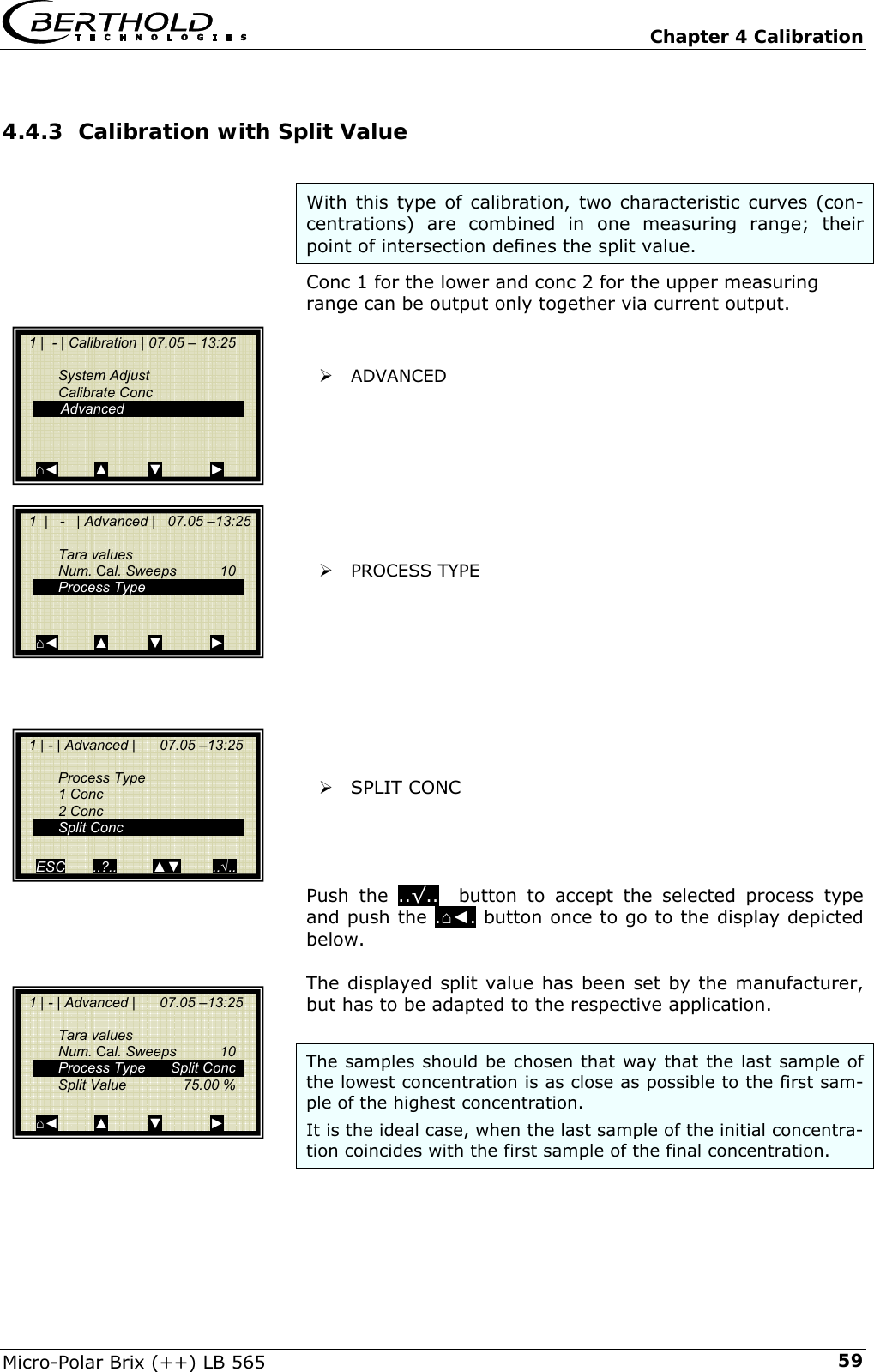   Chapter 4 Calibration Micro-Polar Brix (++) LB 565  594.4.3 Calibration with Split Value  With this type of calibration, two characteristic curves (con-centrations) are combined in one measuring range; their point of intersection defines the split value.  Conc 1 for the lower and conc 2 for the upper measuring range can be output only together via current output.   &frac34; ADVANCED          &frac34; PROCESS TYPE          &frac34; SPLIT CONC     Push the ..&radic;..  button to accept the selected process type and push the .⌂◄. button once to go to the display depicted below.  The displayed split value has been set by the manufacturer, but has to be adapted to the respective application.  The samples should be chosen that way that the last sample of the lowest concentration is as close as possible to the first sam-ple of the highest concentration. It is the ideal case, when the last sample of the initial concentra-tion coincides with the first sample of the final concentration.    1 |  - | Calibration | 07.05 &ndash; 13:25     System Adjust  Calibrate Conc   Advanced    ⌂◄         ▲          ▼            ►   1  |   -   | Advanced |   07.05 &ndash;13:25    Tara values  Num. Cal. Sweeps  10  Process Type       ⌂◄         ▲          ▼            ►   1 | - | Advanced |      07.05 &ndash;13:25   Process Type  1 Conc  2 Conc  Split Conc   ESC       ..?..         ▲▼        ..&radic;..   1 | - | Advanced |      07.05 &ndash;13:25     Tara values  Num. Cal. Sweeps  10   Process Type  Split Conc   Split Value   75.00 %     ⌂◄         ▲          ▼            ► 