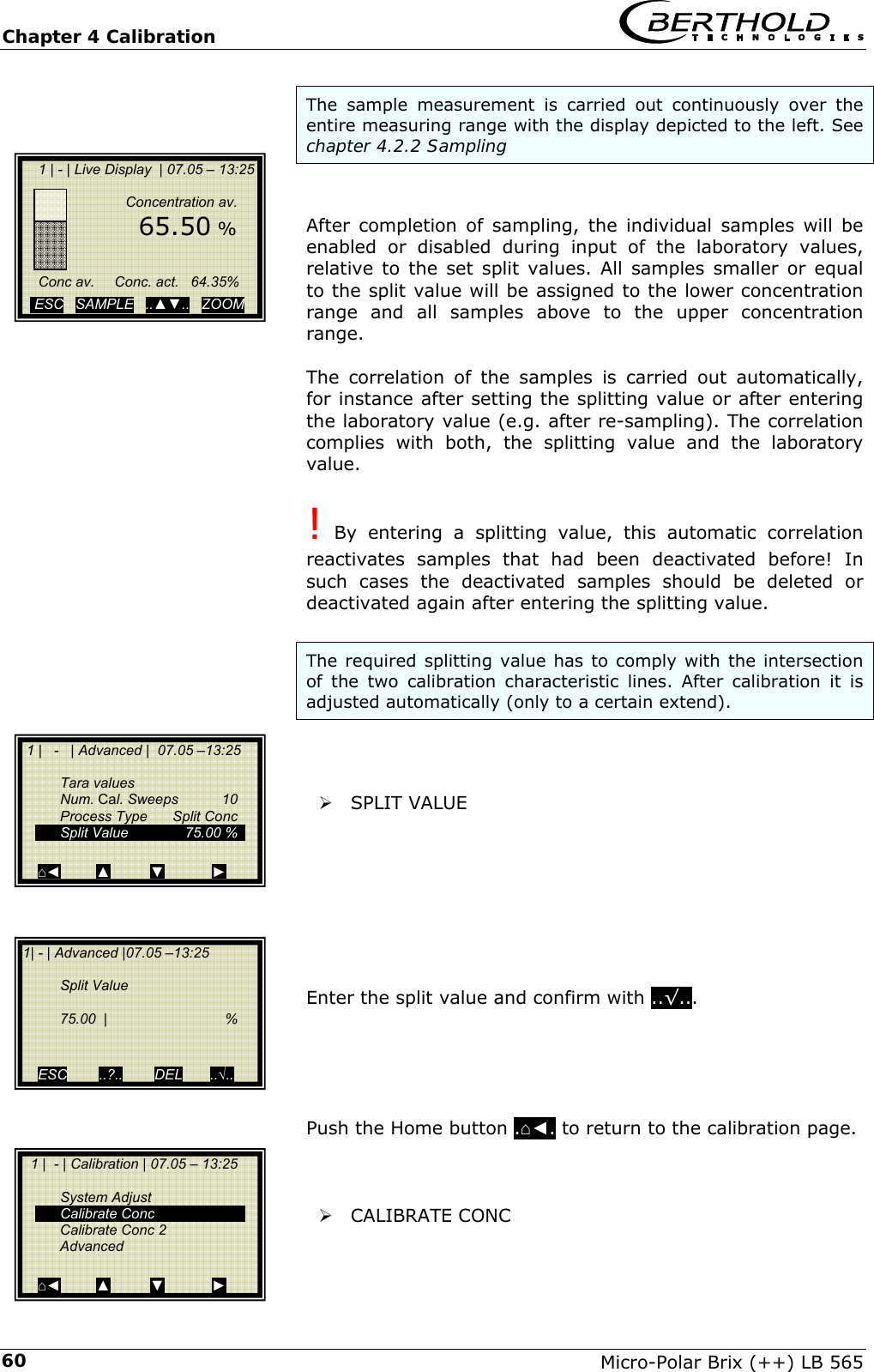 Chapter 4 Calibration   Micro-Polar Brix (++) LB 565 60The sample measurement is carried out continuously over the entire measuring range with the display depicted to the left. See chapter 4.2.2 Sampling   After completion of sampling, the individual samples will be enabled or disabled during input of the laboratory values, relative to the set split values. All samples smaller or equal to the split value will be assigned to the lower concentration range and all samples above to the upper concentration range.  The correlation of the samples is carried out automatically, for instance after setting the splitting value or after entering the laboratory value (e.g. after re-sampling). The correlation complies with both, the splitting value and the laboratory value.  ! By entering a splitting value, this automatic correlation reactivates samples that had been deactivated before! In such cases the deactivated samples should be deleted or deactivated again after entering the splitting value.  The required splitting value has to comply with the intersection of the two calibration characteristic lines. After calibration it is adjusted automatically (only to a certain extend).    &frac34; SPLIT VALUE         Enter the split value and confirm with ..&radic;...      Push the Home button .⌂◄. to return to the calibration page.    &frac34; CALIBRATE CONC     1 | - | Live Display  | 07.05 &ndash; 13:25                    Concentration av.         65.50 %          Conc av.     Conc. act.   64.35%    ESC   SAMPLE   ..▲▼..   ZOOM    1 |   -   | Advanced |  07.05 &ndash;13:25     Tara values  Num. Cal. Sweeps  10   Process Type  Split Conc   Split Value   75.00 %     ⌂◄         ▲          ▼            ► 1| - | Advanced |07.05 &ndash;13:25     Split Value     75.00  |   %     ESC        ..?..        DEL       ..&radic;..   1 |  - | Calibration | 07.05 &ndash; 13:25     System Adjust  Calibrate Conc  Calibrate Conc 2  Advanced  ⌂◄         ▲          ▼            ► 