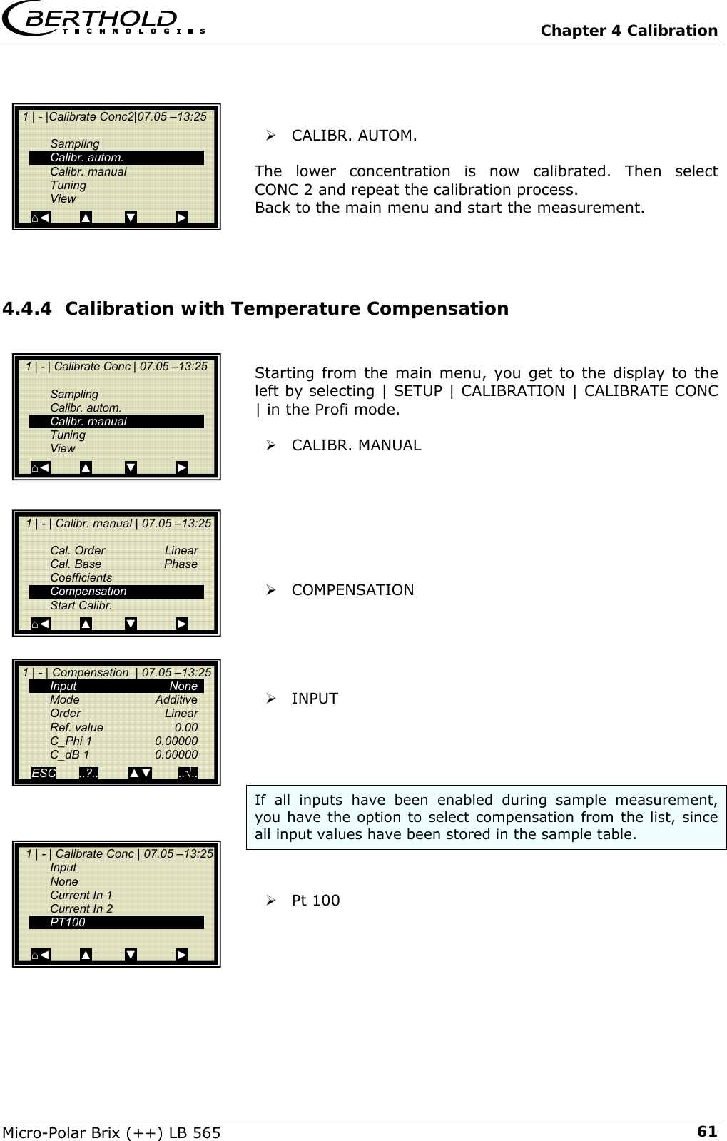   Chapter 4 Calibration Micro-Polar Brix (++) LB 565  61   &frac34; CALIBR. AUTOM.   The lower concentration is now calibrated. Then select CONC 2 and repeat the calibration process. Back to the main menu and start the measurement.    4.4.4 Calibration with Temperature Compensation   Starting from the main menu, you get to the display to the left by selecting | SETUP | CALIBRATION | CALIBRATE CONC | in the Profi mode.   &frac34; CALIBR. MANUAL        &frac34; COMPENSATION      &frac34; INPUT     If all inputs have been enabled during sample measurement, you have the option to select compensation from the list, since all input values have been stored in the sample table.   &frac34; Pt 100       1 | - | Calibrate Conc | 07.05 &ndash;13:25     Sampling  Calibr. autom.  Calibr. manual  Tuning  View ⌂◄         ▲          ▼            ►   1 | - | Calibr. manual | 07.05 &ndash;13:25    Cal. Order  Linear  Cal. Base  Phase  Coefficients  Compensation  Start Calibr. ⌂◄         ▲          ▼            ►   1 | - | Calibrate Conc | 07.05 &ndash;13:25  Input  None   Current In 1   Current In 2  PT100   ⌂◄         ▲          ▼            ►  1 | - | Compensation  | 07.05 &ndash;13:25  Input   None  Mode   Additive  Order   Linear  Ref. value  0.00  C_Phi 1  0.00000   C_dB 1   0.00000  ESC       ..?..         ▲▼        ..&radic;..    1 | - |Calibrate Conc2|07.05 &ndash;13:25     Sampling  Calibr. autom.  Calibr. manual  Tuning  View ⌂◄         ▲          ▼            ► 