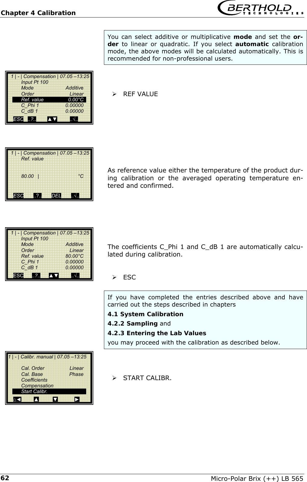 Chapter 4 Calibration   Micro-Polar Brix (++) LB 565 62You can select additive or multiplicative mode and set the or-der to linear or quadratic. If you select automatic calibration mode, the above modes will be calculated automatically. This is recommended for non-professional users.    &frac34; REF VALUE          As reference value either the temperature of the product dur-ing calibration or the averaged operating temperature en-tered and confirmed.        The coefficients C_Phi 1 and C_dB 1 are automatically calcu-lated during calibration.   &frac34; ESC  If you have completed the entries described above and have carried out the steps described in chapters  4.1 System Calibration  4.2.2 Sampling and  4.2.3 Entering the Lab Values you may proceed with the calibration as described below.    &frac34; START CALIBR.         1 | - | Compensation | 07.05 &ndash;13:25  Ref. value      80.00 |  &deg;C              ESC       ..?..       DEL       ..&radic;..     1 | - | Compensation | 07.05 &ndash;13:25  Input Pt 100  Mode   Additive  Order   Linear  Ref. value  0.00&deg;C  C_Phi 1  0.00000   C_dB 1   0.00000  ESC   ..?..        ▲▼         ..&radic;..     1 | - | Compensation | 07.05 &ndash;13:25   Input Pt 100  Mode   Additive  Order    Linear  Ref. value  80.00&deg;C  C_Phi 1  0.00000   C_dB 1   0.00000  ESC      ..?..      ▲▼         ..&radic;..   1 | - | Calibr. manual | 07.05 &ndash;13:25     Cal. Order  Linear  Cal. Base  Phase  Coefficients  Compensation  Start Calibr. ⌂◄         ▲          ▼            ► 