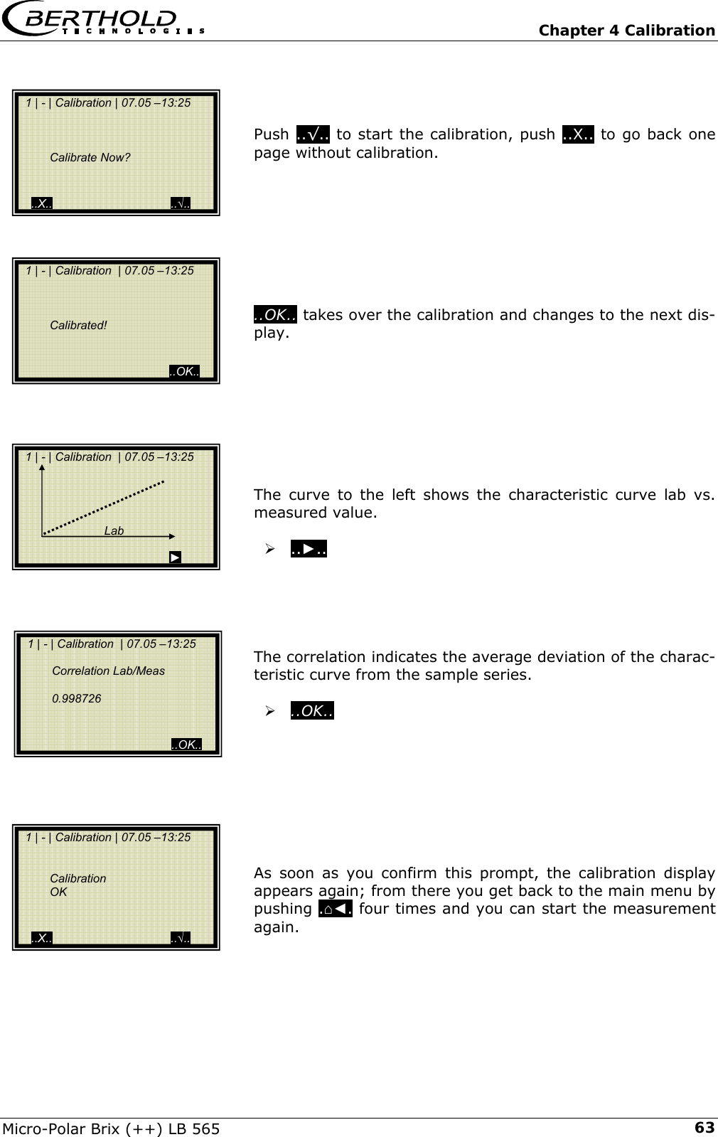   Chapter 4 Calibration Micro-Polar Brix (++) LB 565  63   Push ..&radic;.. to start the calibration, push ..X.. to go back one page without calibration.         ..OK.. takes over the calibration and changes to the next dis-play.         The curve to the left shows the characteristic curve lab vs. measured value.  &frac34; ..►..       The correlation indicates the average deviation of the charac-teristic curve from the sample series.  &frac34; ..OK..         As soon as you confirm this prompt, the calibration display appears again; from there you get back to the main menu by pushing .⌂◄. four times and you can start the measurement again.     1 | - | Calibration | 07.05 &ndash;13:25         Calibrate Now?     ..X..                                    ..&radic;..   1 | - | Calibration  | 07.05 &ndash;13:25         Calibrated!                                               ..OK..   1 | - | Calibration  | 07.05 &ndash;13:25                                   Lab                                            ►   1 | - | Calibration  | 07.05 &ndash;13:25     Correlation Lab/Meas    0.998726                                               ..OK..   1 | - | Calibration | 07.05 &ndash;13:25       Calibration  OK      ..X..                                    ..&radic;.. 