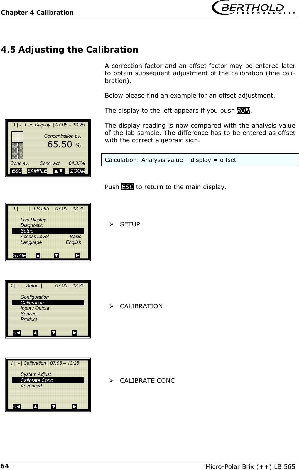 Chapter 4 Calibration   Micro-Polar Brix (++) LB 565 644.5 Adjusting the Calibration A correction factor and an offset factor may be entered later to obtain subsequent adjustment of the calibration (fine cali-bration).  Below please find an example for an offset adjustment.  The display to the left appears if you push RUN.  The display reading is now compared with the analysis value of the lab sample. The difference has to be entered as offset with the correct algebraic sign.  Calculation: Analysis value &ndash; display = offset   Push ESC to return to the main display.     &frac34; SETUP           &frac34; CALIBRATION          &frac34; CALIBRATE CONC          1 | - | Live Display  | 07.05 &ndash; 13:25                     Concentration av.         65.50 %        Conc av.        Conc. act.      64.35%    ESC    SAMPLE    .▲▼.    ZOOM       1 |    -   |   LB 565  |  07.05 &ndash; 13:25    Live Display  Diagnostic  Setup  Access Level  Basic  Language  English  STOP       ▲          ▼            ►   1 |  -  |  Setup  |          07.05 &ndash; 13:25   Configuration  Calibration  Input / Output  Service  Product  ⌂◄         ▲          ▼            ►   1 |  - | Calibration | 07.05 &ndash; 13:25     System Adjust  Calibrate Conc  Advanced    ⌂◄         ▲          ▼            ► 