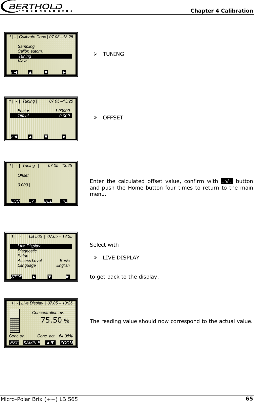   Chapter 4 Calibration Micro-Polar Brix (++) LB 565  65    &frac34; TUNING          &frac34; OFFSET          Enter the calculated offset value, confirm with ..&radic;.. button and push the Home button four times to return to the main menu.        Select with   &frac34; LIVE DISPLAY   to get back to the display.       The reading value should now correspond to the actual value.        1 | - | Calibrate Conc | 07.05 &ndash;13:25     Sampling  Calibr. autom.   Tuning  View  ⌂◄         ▲          ▼            ►   1 |  -  |  Tuning |           07.05 &ndash;13:25     Factor   1.00000  Offset   0.000       ⌂◄         ▲          ▼            ►   1 |  -  |  Tuning   |        07.05 &ndash;13:25     Offset    0.000 |     ESC        ..?..       DEL       ..&radic;..     1 |    -   |   LB 565  |  07.05 &ndash; 13:25     Live Display  Diagnostic  Setup  Access Level  Basic  Language  English  STOP        ▲          ▼            ►     1 | - | Live Display  | 07.05 &ndash; 13:25                   Concentration av.          75.50 %        Conc av.           Conc. act.   64.35%     ESC    SAMPLE    .▲▼.    ZOOM   
