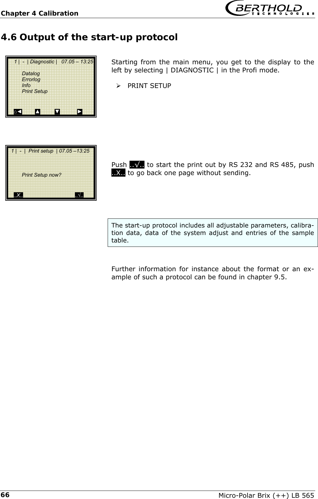 Chapter 4 Calibration   Micro-Polar Brix (++) LB 565 664.6 Output of the start-up protocol  Starting from the main menu, you get to the display to the left by selecting | DIAGNOSTIC | in the Profi mode.  &frac34; PRINT SETUP          Push ..&radic;.. to start the print out by RS 232 and RS 485, push ..X.. to go back one page without sending.      The start-up protocol includes all adjustable parameters, calibra-tion data, data of the system adjust and entries of the sample table.   Further information for instance about the format or an ex-ample of such a protocol can be found in chapter 9.5.          1 |  -  | Diagnostic |   07.05 &ndash; 13:25    Datalog  Errorlog  Info  Print Setup    ⌂◄         ▲          ▼            ►   1 |  -  |  Print setup  | 07.05 &ndash;13:25          Print Setup now?     ..X..                                    ..&radic;.. 
