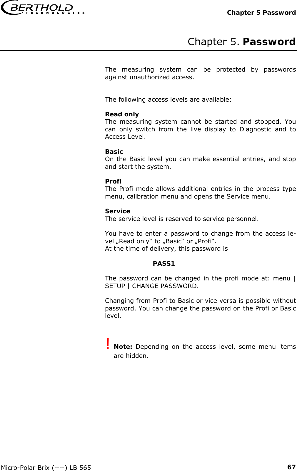   Chapter 5 Password Micro-Polar Brix (++) LB 565  67Chapter 5. Password   The measuring system can be protected by passwords against unauthorized access.   The following access levels are available:  Read only The measuring system cannot be started and stopped. You can only switch from the live display to Diagnostic and to Access Level.  Basic On the Basic level you can make essential entries, and stop and start the system.  Profi The Profi mode allows additional entries in the process type menu, calibration menu and opens the Service menu.  Service The service level is reserved to service personnel.   You have to enter a password to change from the access le-vel &bdquo;Read only&ldquo; to &bdquo;Basic&ldquo; or &bdquo;Profi&ldquo;. At the time of delivery, this password is        PASS1  The password can be changed in the profi mode at: menu | SETUP | CHANGE PASSWORD.  Changing from Profi to Basic or vice versa is possible without password. You can change the password on the Profi or Basic level.   ! Note: Depending on the access level, some menu items are hidden.  
