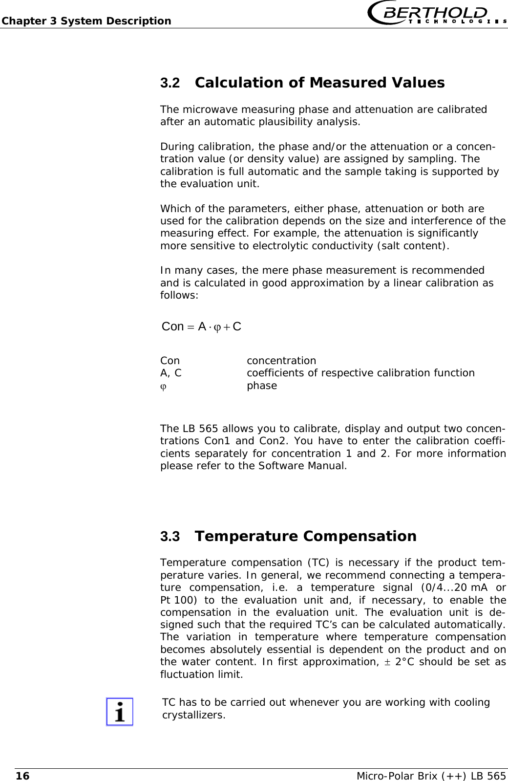 Chapter 3 System Description   Micro-Polar Brix (++) LB 565 163.2  Calculation of Measured Values The microwave measuring phase and attenuation are calibrated after an automatic plausibility analysis.  During calibration, the phase and/or the attenuation or a concen-tration value (or density value) are assigned by sampling. The calibration is full automatic and the sample taking is supported by the evaluation unit.  Which of the parameters, either phase, attenuation or both are used for the calibration depends on the size and interference of the measuring effect. For example, the attenuation is significantly more sensitive to electrolytic conductivity (salt content).  In many cases, the mere phase measurement is recommended and is calculated in good approximation by a linear calibration as follows:  CACon+ϕ&sdot;=   Con concentration A, C  coefficients of respective calibration function ϕ phase  The LB 565 allows you to calibrate, display and output two concen-trations Con1 and Con2. You have to enter the calibration coeffi-cients separately for concentration 1 and 2. For more information please refer to the Software Manual.  3.3  Temperature Compensation Temperature compensation (TC) is necessary if the product tem-perature varies. In general, we recommend connecting a tempera-ture compensation, i.e. a temperature signal (0/4...20 mA or Pt 100) to the evaluation unit and, if necessary, to enable the compensation in the evaluation unit. The evaluation unit is de-signed such that the required TC&rsquo;s can be calculated automatically. The variation in temperature where temperature compensation becomes absolutely essential is dependent on the product and on the water content. In first approximation, &plusmn; 2&deg;C should be set as fluctuation limit.   TC has to be carried out whenever you are working with cooling crystallizers. 