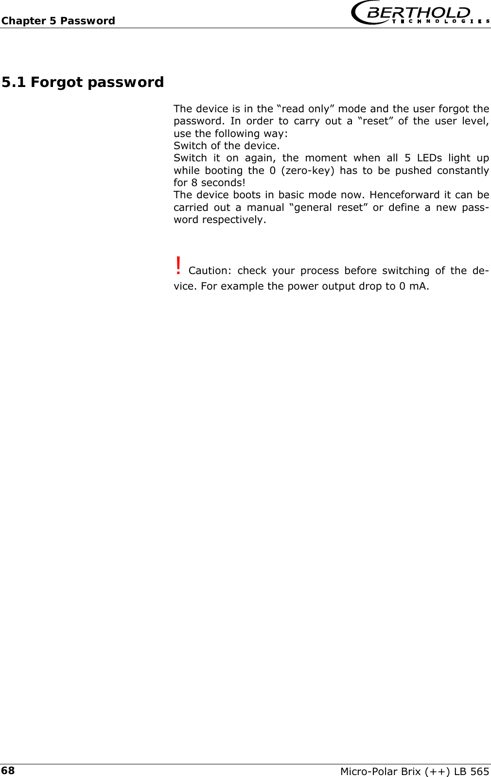 Chapter 5 Password   Micro-Polar Brix (++) LB 565 685.1 Forgot password The device is in the &ldquo;read only&rdquo; mode and the user forgot the password. In order to carry out a &ldquo;reset&rdquo; of the user level, use the following way: Switch of the device. Switch it on again, the moment when all 5 LEDs light up while booting the 0 (zero-key) has to be pushed constantly for 8 seconds! The device boots in basic mode now. Henceforward it can be carried out a manual &ldquo;general reset&rdquo; or define a new pass-word respectively.   ! Caution: check your process before switching of the de-vice. For example the power output drop to 0 mA.     