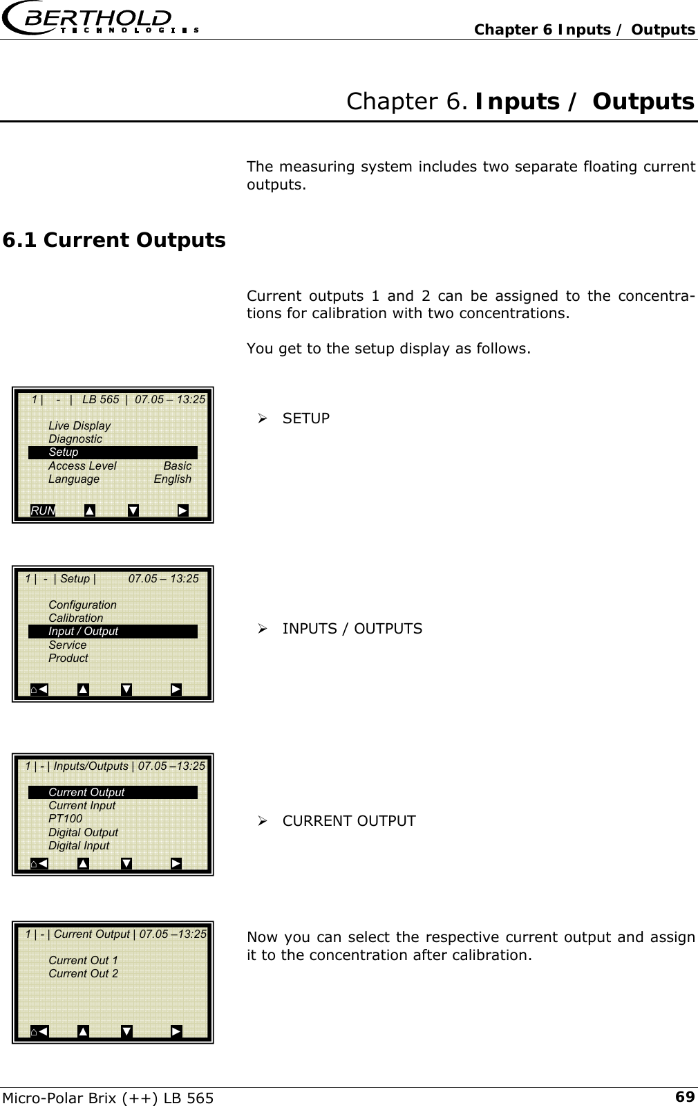   Chapter 6 Inputs / Outputs Micro-Polar Brix (++) LB 565  69Chapter 6. Inputs / Outputs   The measuring system includes two separate floating current outputs. 6.1 Current Outputs  Current outputs 1 and 2 can be assigned to the concentra-tions for calibration with two concentrations.  You get to the setup display as follows.    &frac34; SETUP            &frac34; INPUTS / OUTPUTS           &frac34; CURRENT OUTPUT      Now you can select the respective current output and assign it to the concentration after calibration.      1 |    -   |   LB 565  |  07.05 &ndash; 13:25    Live Display  Diagnostic  Setup  Access Level  Basic  Language  English  RUN         ▲          ▼            ►   1 |  -  | Setup |          07.05 &ndash; 13:25     Configuration  Calibration   Input / Output  Service  Product   ⌂◄         ▲          ▼            ►   1 | - | Inputs/Outputs | 07.05 &ndash;13:25    Current Output  Current Input  PT100  Digital Output  Digital Input ⌂◄         ▲          ▼            ►   1 | - | Current Output | 07.05 &ndash;13:25     Current Out 1   Current Out 2       ⌂◄         ▲          ▼            ► 