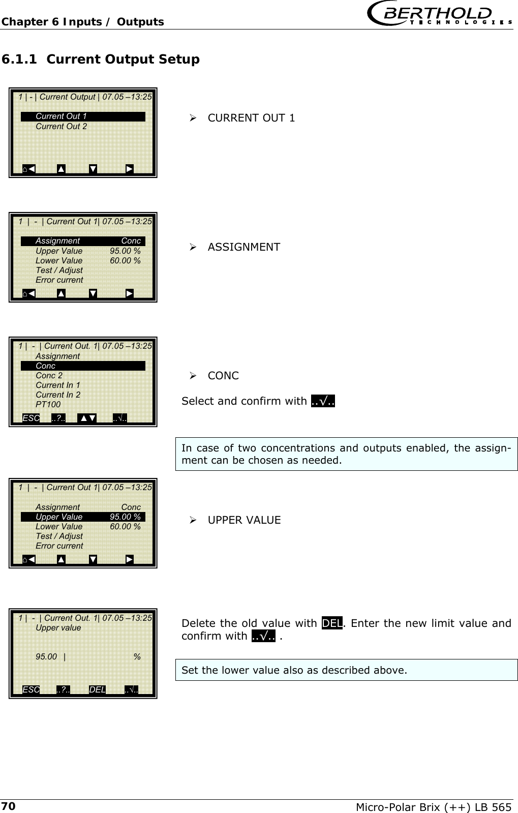Chapter 6 Inputs / Outputs   Micro-Polar Brix (++) LB 565 706.1.1 Current Output Setup    &frac34; CURRENT OUT 1          &frac34; ASSIGNMENT          &frac34; CONC   Select and confirm with ..&radic;..    In case of two concentrations and outputs enabled, the assign-ment can be chosen as needed.    &frac34; UPPER VALUE        Delete the old value with DEL. Enter the new limit value and confirm with ..&radic;.. .  Set the lower value also as described above.    1 | - | Current Output | 07.05 &ndash;13:25     Current Out 1   Current Out 2       ⌂◄         ▲          ▼            ►   1  |  -  | Current Out 1| 07.05 &ndash;13:25    Assignment  Conc   Upper Value   95.00 %   Lower Value   60.00 %   Test / Adjust  Error current ⌂◄         ▲          ▼            ►   1 |  -  | Current Out. 1| 07.05 &ndash;13:25  Assignment  Conc  Conc 2   Current In 1   Current In 2  PT100 ESC     ..?..      ▲▼       ..&radic;..   1  |  -  | Current Out 1| 07.05 &ndash;13:25    Assignment  Conc   Upper Value  95.00 %   Lower Value  60.00 %   Test / Adjust  Error current ⌂◄         ▲          ▼            ►   1 |  -  | Current Out. 1| 07.05 &ndash;13:25  Upper value        95.00  |    %     ESC       ..?..        DEL        ..&radic;.. 