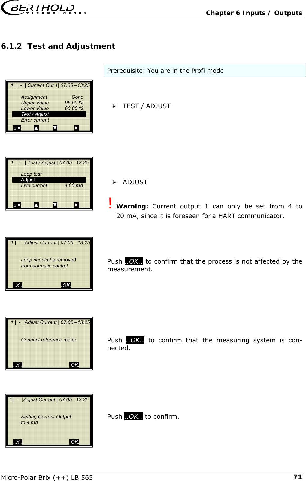   Chapter 6 Inputs / Outputs Micro-Polar Brix (++) LB 565  716.1.2 Test and Adjustment  Prerequisite: You are in the Profi mode    &frac34; TEST / ADJUST          &frac34; ADJUST  ! Warning: Current output 1 can only be set from 4 to 20 mA, since it is foreseen for a HART communicator.      Push ..OK.. to confirm that the process is not affected by the measurement.         Push  ..OK.. to confirm that the measuring system is con-nected.         Push ..OK.. to confirm.    1  |  -  | Current Out 1| 07.05 &ndash;13:25    Assignment  Conc   Upper Value  95.00 %   Lower Value  60.00 %   Test / Adjust  Error current ⌂◄         ▲          ▼            ►   1  |  -  | Test / Adjust | 07.05 &ndash;13:25     Loop test  Adjust   Live current   4.00 mA     ⌂◄         ▲          ▼            ►   1 |  -  |Adjust Current | 07.05 &ndash;13:25       Loop should be removed   from autmatic control      ..X..                            .OK.  1 |  -  |Adjust Current | 07.05 &ndash;13:25      Connect reference meter       ..X..                                  .OK.  1 |  -  |Adjust Current | 07.05 &ndash;13:25     Setting Current Output    to 4 mA     ..X..                                  .OK. 