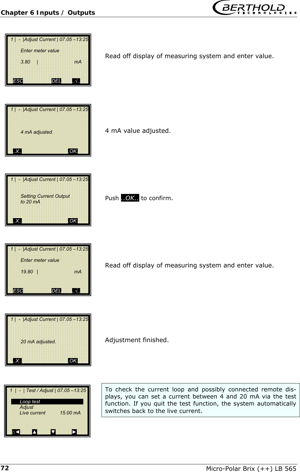 Chapter 6 Inputs / Outputs   Micro-Polar Brix (++) LB 565 72   Read off display of measuring system and enter value.          4 mA value adjusted.         Push ..OK.. to confirm.         Read off display of measuring system and enter value.          Adjustment finished.      To check the current loop and possibly connected remote dis-plays, you can set a current between 4 and 20 mA via the test function. If you quit the test function, the system automatically switches back to the live current.   1 |  -  |Adjust Current | 07.05 &ndash;13:25   Enter meter value        3.80  |   mA      ESC                     DEL        ..&radic;..   1 |  -  |Adjust Current | 07.05 &ndash;13:25          4 mA adjusted.     ..X..                                  .OK.   1 |  -  |Adjust Current | 07.05 &ndash;13:25       Setting Current Output     to 20 mA     ..X..                                  .OK.   1 |  -  |Adjust Current | 07.05 &ndash;13:25    Enter meter value       19.80  |   mA      ESC                     DEL        ..&radic;..   1 |  -  |Adjust Current | 07.05 &ndash;13:25        20 mA adjusted.     ..X..                                  .OK.   1  |  -  | Test / Adjust | 07.05 &ndash;13:25    Loop test  Adjust   Live current   15.00 mA     ⌂◄         ▲          ▼            ► 