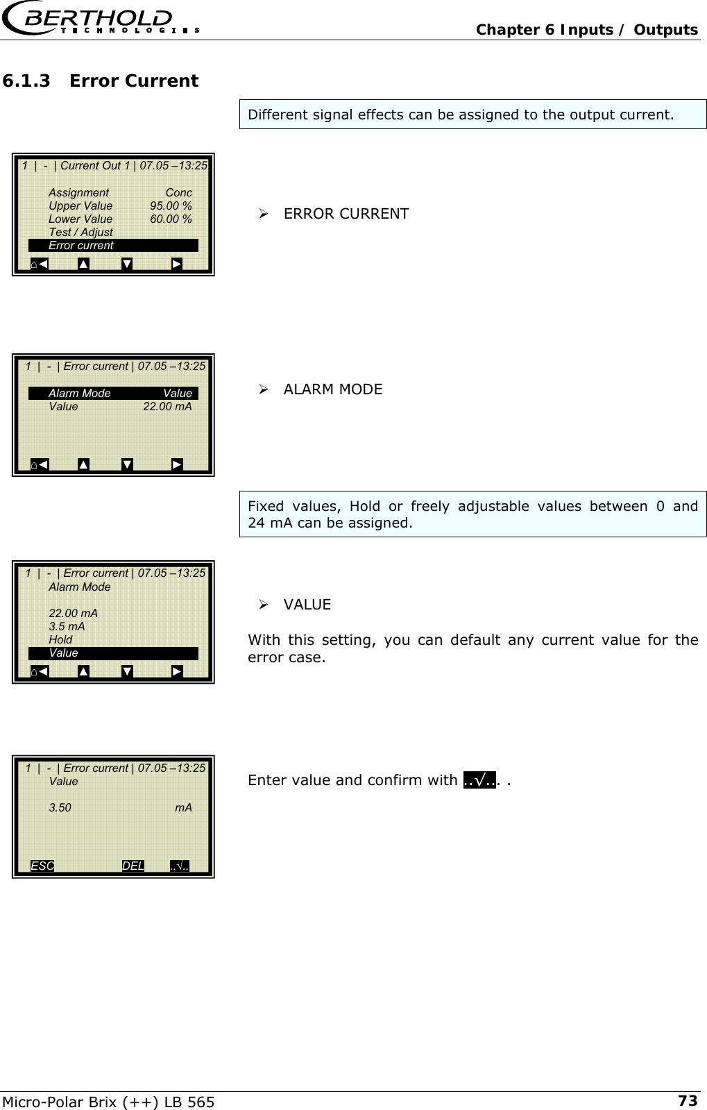   Chapter 6 Inputs / Outputs Micro-Polar Brix (++) LB 565  736.1.3  Error Current Different signal effects can be assigned to the output current.     &frac34; ERROR CURRENT          &frac34; ALARM MODE      Fixed values, Hold or freely adjustable values between 0 and 24 mA can be assigned.     &frac34; VALUE  With this setting, you can default any current value for the error case.       Enter value and confirm with ..&radic;... .          1  |  -  | Current Out 1 | 07.05 &ndash;13:25    Assignment  Conc   Upper Value  95.00 %   Lower Value  60.00 %   Test / Adjust  Error current ⌂◄         ▲          ▼            ►   1  |  -  | Error current | 07.05 &ndash;13:25     Alarm Mode   Value  Value    22.00 mA      ⌂◄         ▲          ▼            ►   1  |  -  | Error current | 07.05 &ndash;13:25  Alarm Mode    22.00 mA  3.5 mA  Hold  Value ⌂◄         ▲          ▼            ►   1  |  -  | Error current | 07.05 &ndash;13:25  Value    3.50   mA       ESC                     DEL        ..&radic;.. 